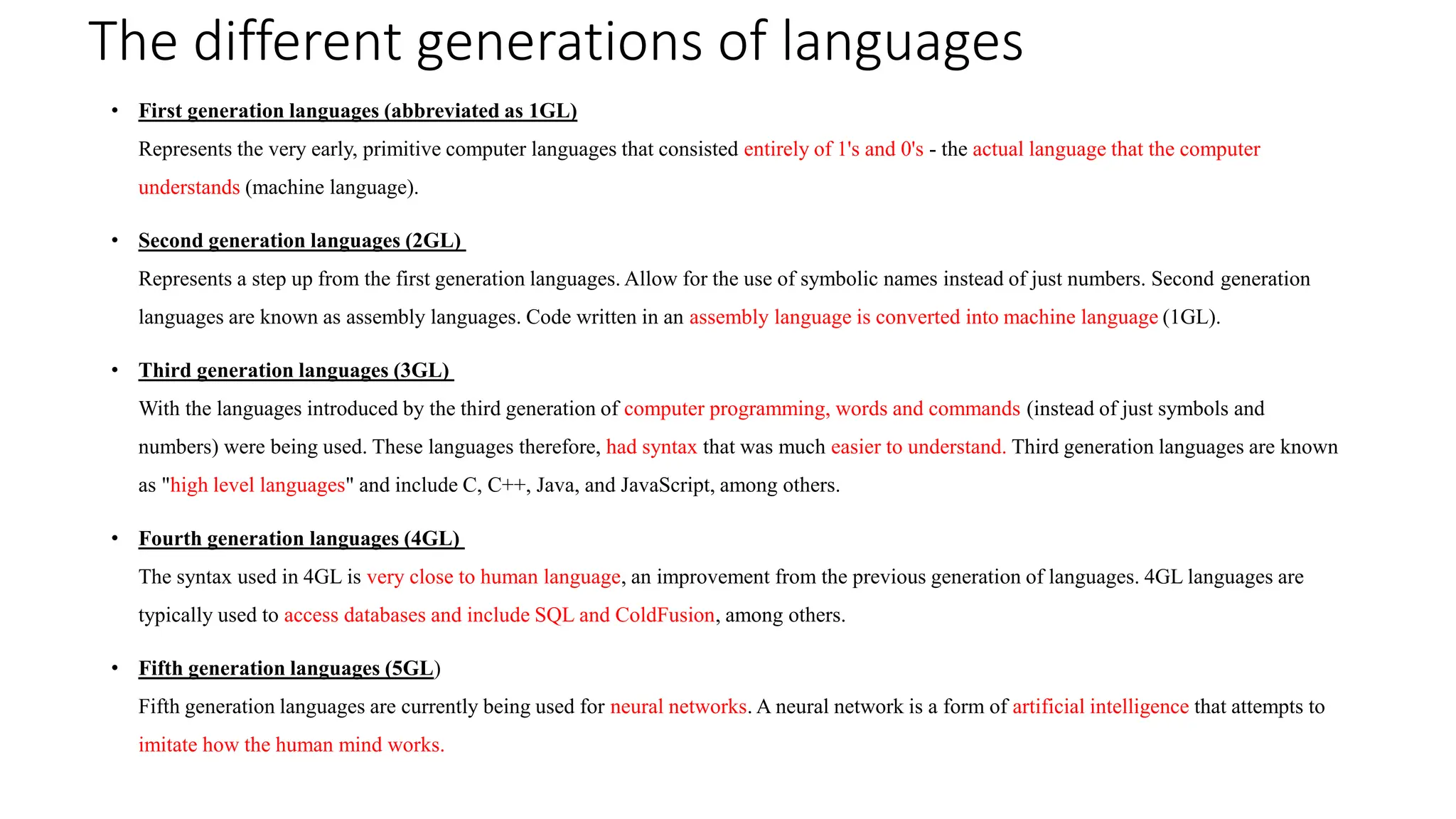 The different generations of languages
• First generation languages (abbreviated as 1GL)
Represents the very early, primitive computer languages that consisted entirely of 1's and 0's - the actual language that the computer
understands (machine language).
• Second generation languages (2GL)
Represents a step up from the first generation languages. Allow for the use of symbolic names instead of just numbers. Second generation
languages are known as assembly languages. Code written in an assembly language is converted into machine language (1GL).
• Third generation languages (3GL)
With the languages introduced by the third generation of computer programming, words and commands (instead of just symbols and
numbers) were being used. These languages therefore, had syntax that was much easier to understand. Third generation languages are known
as "high level languages" and include C, C++, Java, and JavaScript, among others.
• Fourth generation languages (4GL)
The syntax used in 4GL is very close to human language, an improvement from the previous generation of languages. 4GL languages are
typically used to access databases and include SQL and ColdFusion, among others.
• Fifth generation languages (5GL)
Fifth generation languages are currently being used for neural networks. A neural network is a form of artificial intelligence that attempts to
imitate how the human mind works.
 