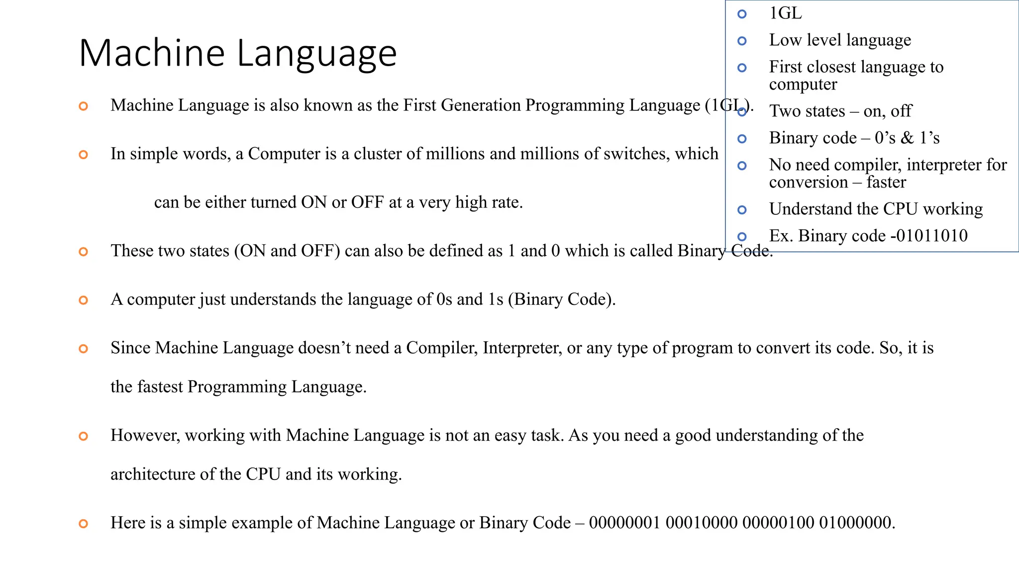 Machine Language
 Machine Language is also known as the First Generation Programming Language (1GL).
 In simple words, a Computer is a cluster of millions and millions of switches, which
can be either turned ON or OFF at a very high rate.
 These two states (ON and OFF) can also be defined as 1 and 0 which is called Binary Code.
 A computer just understands the language of 0s and 1s (Binary Code).
 Since Machine Language doesn’t need a Compiler, Interpreter, or any type of program to convert its code. So, it is
the fastest Programming Language.
 However, working with Machine Language is not an easy task. As you need a good understanding of the
architecture of the CPU and its working.
 Here is a simple example of Machine Language or Binary Code – 00000001 00010000 00000100 01000000.
 1GL
 Low level language
 First closest language to
computer
 Two states – on, off
 Binary code – 0’s & 1’s
 No need compiler, interpreter for
conversion – faster
 Understand the CPU working
 Ex. Binary code -01011010
 