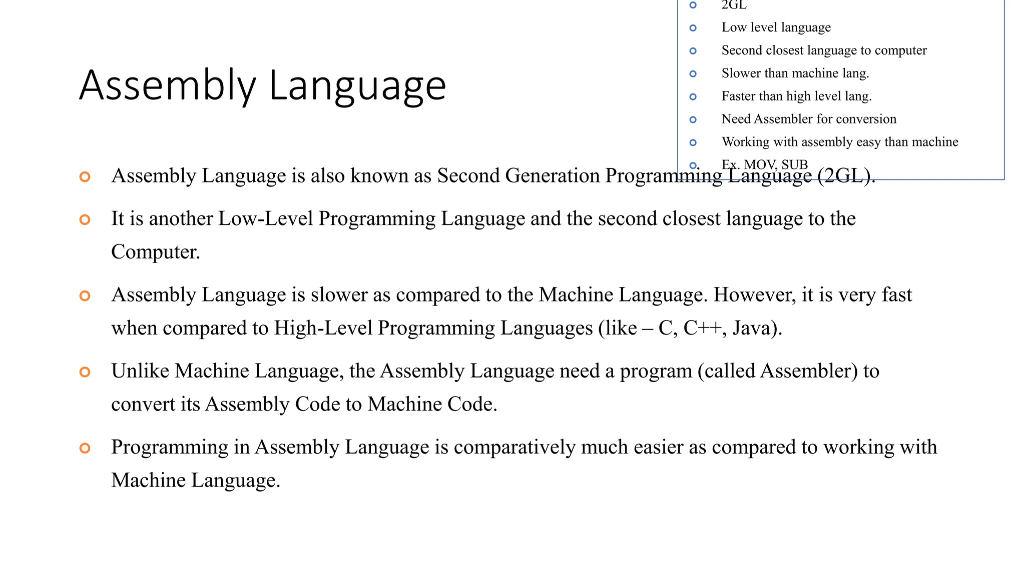 Assembly Language
 Assembly Language is also known as Second Generation Programming Language (2GL).
 It is another Low-Level Programming Language and the second closest language to the
Computer.
 Assembly Language is slower as compared to the Machine Language. However, it is very fast
when compared to High-Level Programming Languages (like – C, C++, Java).
 Unlike Machine Language, the Assembly Language need a program (called Assembler) to
convert its Assembly Code to Machine Code.
 Programming in Assembly Language is comparatively much easier as compared to working with
Machine Language.
 2GL
 Low level language
 Second closest language to computer
 Slower than machine lang.
 Faster than high level lang.
 Need Assembler for conversion
 Working with assembly easy than machine
 Ex. MOV, SUB
 