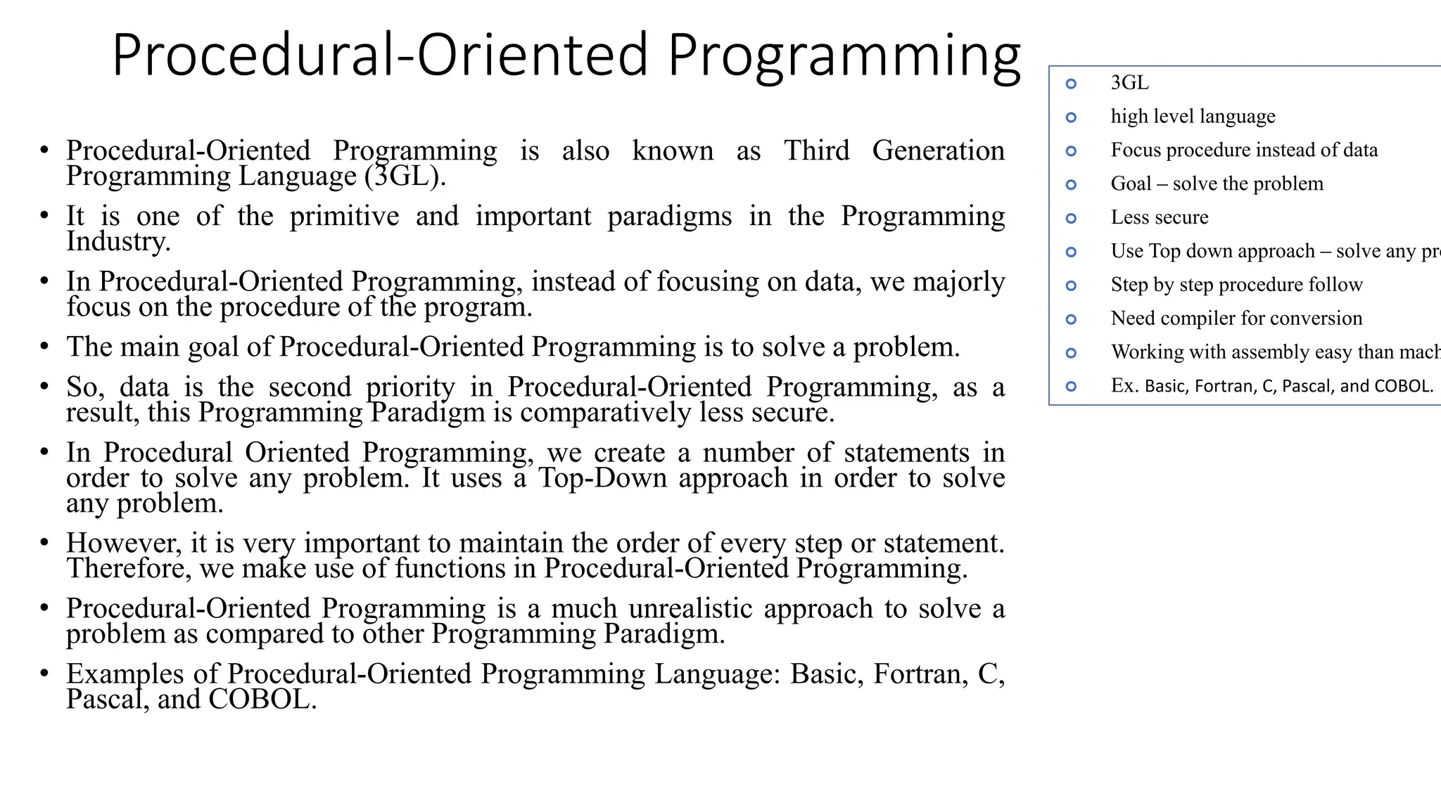 Procedural-Oriented Programming
• Procedural-Oriented Programming is also known as Third Generation
Programming Language (3GL).
• It is one of the primitive and important paradigms in the Programming
Industry.
• In Procedural-Oriented Programming, instead of focusing on data, we majorly
focus on the procedure of the program.
• The main goal of Procedural-Oriented Programming is to solve a problem.
• So, data is the second priority in Procedural-Oriented Programming, as a
result, this Programming Paradigm is comparatively less secure.
• In Procedural Oriented Programming, we create a number of statements in
order to solve any problem. It uses a Top-Down approach in order to solve
any problem.
• However, it is very important to maintain the order of every step or statement.
Therefore, we make use of functions in Procedural-Oriented Programming.
• Procedural-Oriented Programming is a much unrealistic approach to solve a
problem as compared to other Programming Paradigm.
• Examples of Procedural-Oriented Programming Language: Basic, Fortran, C,
Pascal, and COBOL.
 3GL
 high level language
 Focus procedure instead of data
 Goal – solve the problem
 Less secure
 Use Top down approach – solve any pro
 Step by step procedure follow
 Need compiler for conversion
 Working with assembly easy than mach
 Ex. Basic, Fortran, C, Pascal, and COBOL.
 