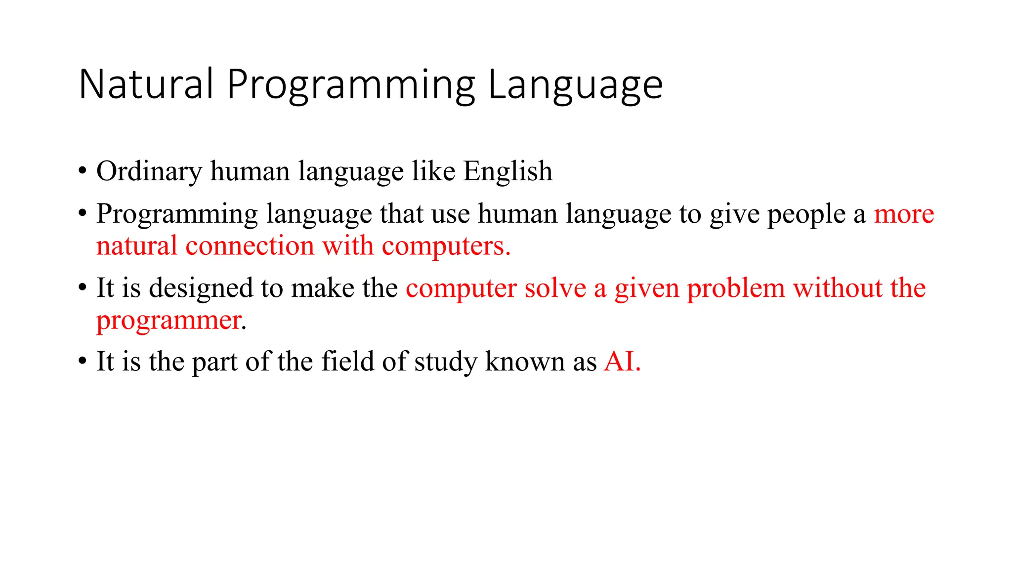 Natural Programming Language
• Ordinary human language like English
• Programming language that use human language to give people a more
natural connection with computers.
• It is designed to make the computer solve a given problem without the
programmer.
• It is the part of the field of study known as AI.
 