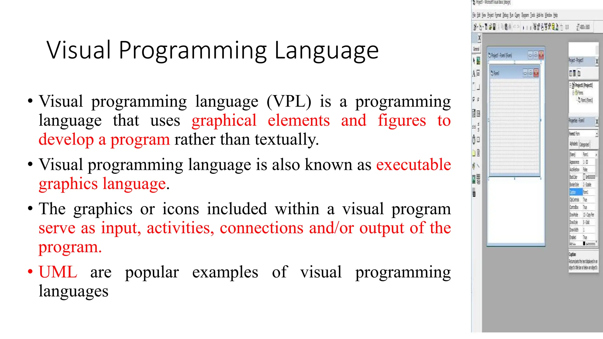 Visual Programming Language
• Visual programming language (VPL) is a programming
language that uses graphical elements and figures to
develop a program rather than textually.
• Visual programming language is also known as executable
graphics language.
• The graphics or icons included within a visual program
serve as input, activities, connections and/or output of the
program.
• UML are popular examples of visual programming
languages
 