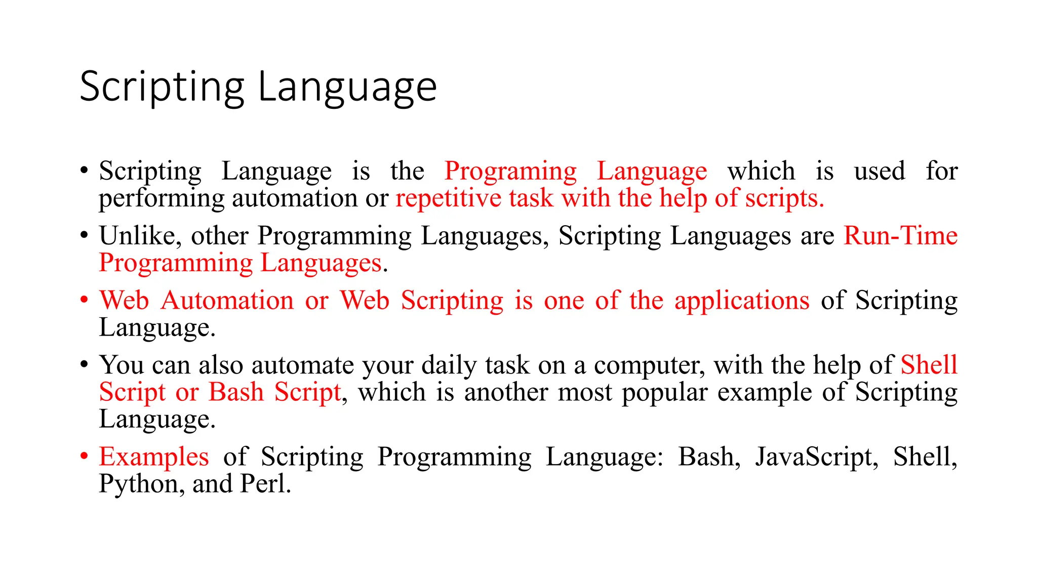 Scripting Language
• Scripting Language is the Programing Language which is used for
performing automation or repetitive task with the help of scripts.
• Unlike, other Programming Languages, Scripting Languages are Run-Time
Programming Languages.
• Web Automation or Web Scripting is one of the applications of Scripting
Language.
• You can also automate your daily task on a computer, with the help of Shell
Script or Bash Script, which is another most popular example of Scripting
Language.
• Examples of Scripting Programming Language: Bash, JavaScript, Shell,
Python, and Perl.
 