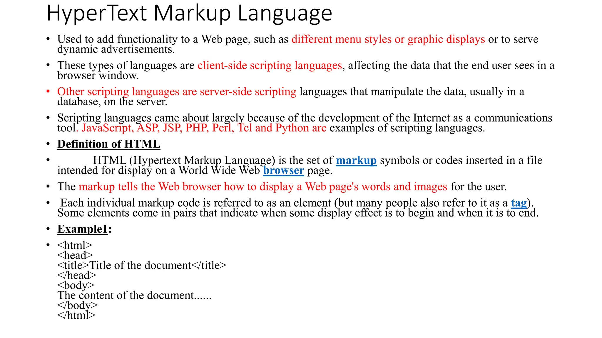 HyperText Markup Language
• Used to add functionality to a Web page, such as different menu styles or graphic displays or to serve
dynamic advertisements.
• These types of languages are client-side scripting languages, affecting the data that the end user sees in a
browser window.
• Other scripting languages are server-side scripting languages that manipulate the data, usually in a
database, on the server.
• Scripting languages came about largely because of the development of the Internet as a communications
tool. JavaScript, ASP, JSP, PHP, Perl, Tcl and Python are examples of scripting languages.
• Definition of HTML
• HTML (Hypertext Markup Language) is the set of markup symbols or codes inserted in a file
intended for display on a World Wide Web browser page.
• The markup tells the Web browser how to display a Web page's words and images for the user.
• Each individual markup code is referred to as an element (but many people also refer to it as a tag).
Some elements come in pairs that indicate when some display effect is to begin and when it is to end.
• Example1:
• <html>
<head>
<title>Title of the document</title>
</head>
<body>
The content of the document......
</body>
</html>
 