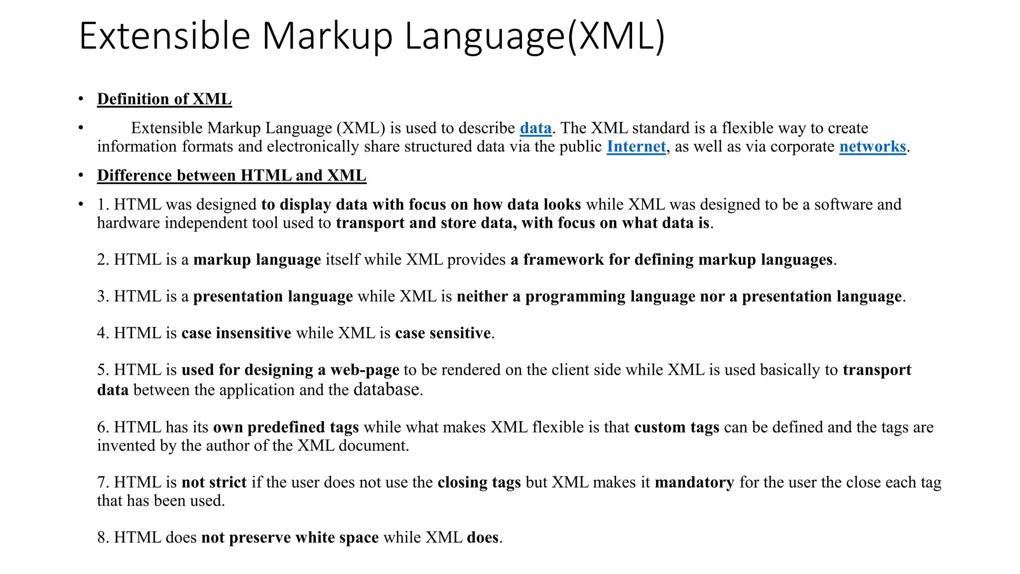 Extensible Markup Language(XML)
• Definition of XML
• Extensible Markup Language (XML) is used to describe data. The XML standard is a flexible way to create
information formats and electronically share structured data via the public Internet, as well as via corporate networks.
• Difference between HTML and XML
• 1. HTML was designed to display data with focus on how data looks while XML was designed to be a software and
hardware independent tool used to transport and store data, with focus on what data is.
2. HTML is a markup language itself while XML provides a framework for defining markup languages.
3. HTML is a presentation language while XML is neither a programming language nor a presentation language.
4. HTML is case insensitive while XML is case sensitive.
5. HTML is used for designing a web-page to be rendered on the client side while XML is used basically to transport
data between the application and the database.
6. HTML has its own predefined tags while what makes XML flexible is that custom tags can be defined and the tags are
invented by the author of the XML document.
7. HTML is not strict if the user does not use the closing tags but XML makes it mandatory for the user the close each tag
that has been used.
8. HTML does not preserve white space while XML does.
 