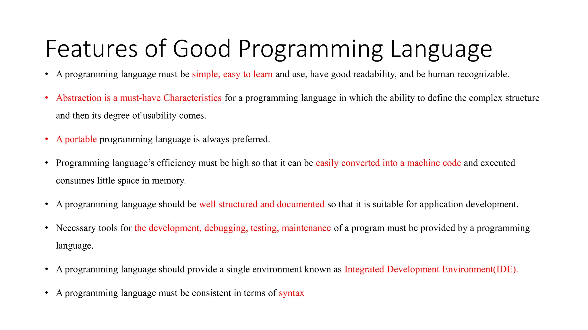 Features of Good Programming Language
• A programming language must be simple, easy to learn and use, have good readability, and be human recognizable.
• Abstraction is a must-have Characteristics for a programming language in which the ability to define the complex structure
and then its degree of usability comes.
• A portable programming language is always preferred.
• Programming language’s efficiency must be high so that it can be easily converted into a machine code and executed
consumes little space in memory.
• A programming language should be well structured and documented so that it is suitable for application development.
• Necessary tools for the development, debugging, testing, maintenance of a program must be provided by a programming
language.
• A programming language should provide a single environment known as Integrated Development Environment(IDE).
• A programming language must be consistent in terms of syntax
 