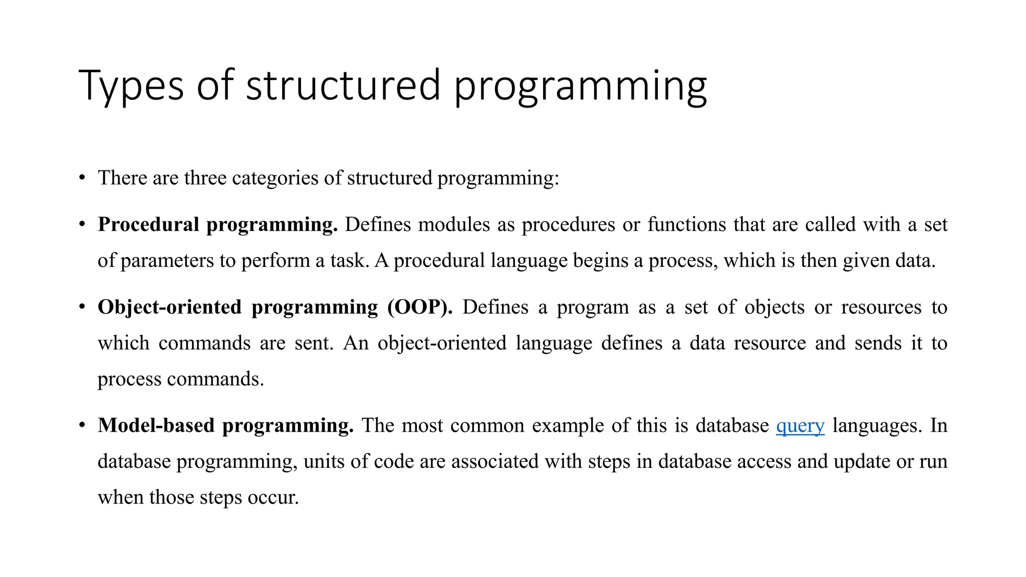 Types of structured programming
• There are three categories of structured programming:
• Procedural programming. Defines modules as procedures or functions that are called with a set
of parameters to perform a task. A procedural language begins a process, which is then given data.
• Object-oriented programming (OOP). Defines a program as a set of objects or resources to
which commands are sent. An object-oriented language defines a data resource and sends it to
process commands.
• Model-based programming. The most common example of this is database query languages. In
database programming, units of code are associated with steps in database access and update or run
when those steps occur.
 