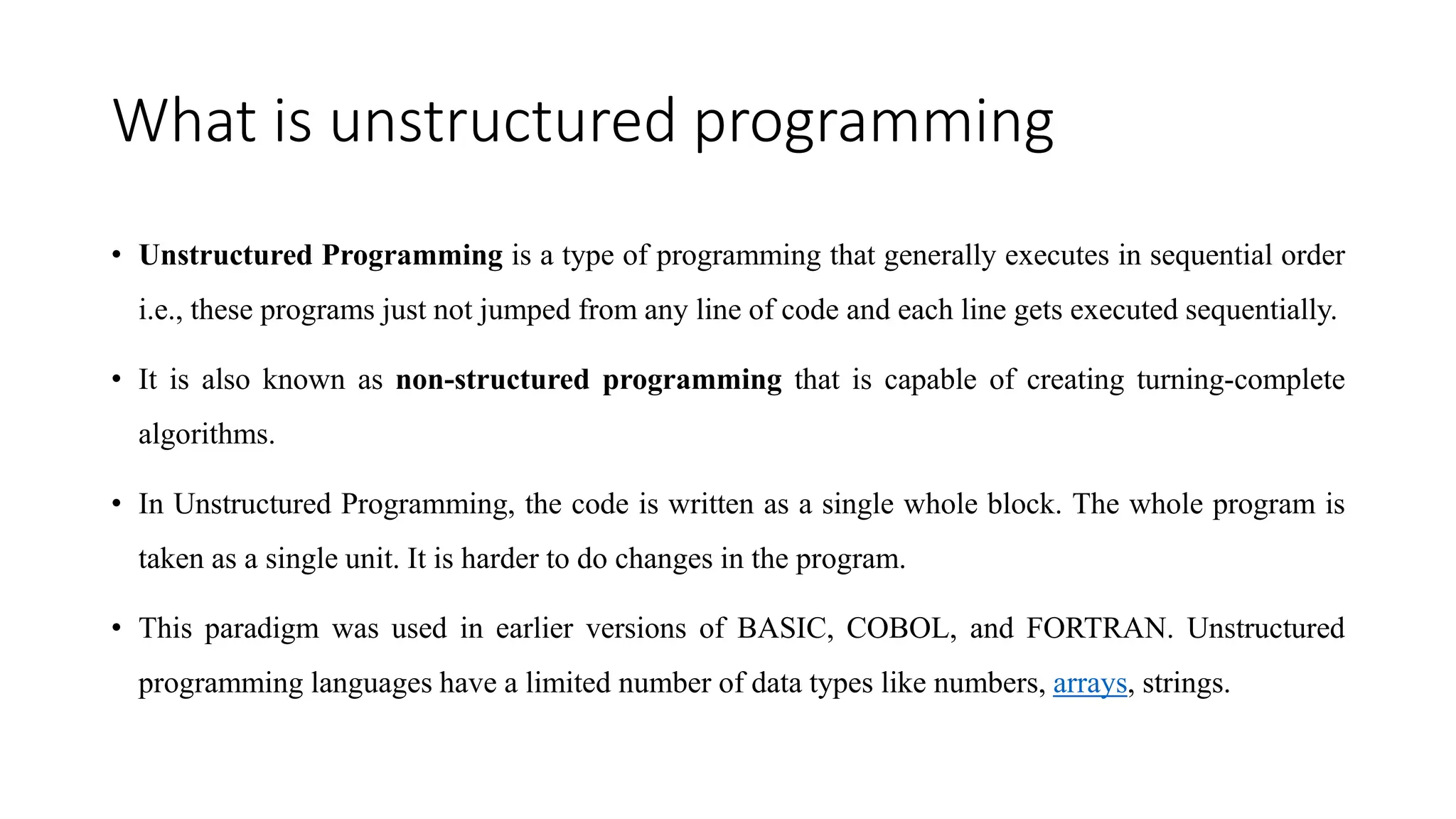 What is unstructured programming
• Unstructured Programming is a type of programming that generally executes in sequential order
i.e., these programs just not jumped from any line of code and each line gets executed sequentially.
• It is also known as non-structured programming that is capable of creating turning-complete
algorithms.
• In Unstructured Programming, the code is written as a single whole block. The whole program is
taken as a single unit. It is harder to do changes in the program.
• This paradigm was used in earlier versions of BASIC, COBOL, and FORTRAN. Unstructured
programming languages have a limited number of data types like numbers, arrays, strings.
 