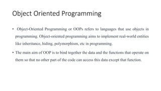 Object Oriented Programming
• Object-Oriented Programming or OOPs refers to languages that use objects in
programming. Object-oriented programming aims to implement real-world entities
like inheritance, hiding, polymorphism, etc in programming.
• The main aim of OOP is to bind together the data and the functions that operate on
them so that no other part of the code can access this data except that function.
 
