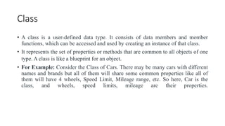 Class
• A class is a user-defined data type. It consists of data members and member
functions, which can be accessed and used by creating an instance of that class.
• It represents the set of properties or methods that are common to all objects of one
type. A class is like a blueprint for an object.
• For Example: Consider the Class of Cars. There may be many cars with different
names and brands but all of them will share some common properties like all of
them will have 4 wheels, Speed Limit, Mileage range, etc. So here, Car is the
class, and wheels, speed limits, mileage are their properties.
 