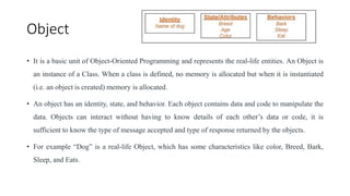 Object
• It is a basic unit of Object-Oriented Programming and represents the real-life entities. An Object is
an instance of a Class. When a class is defined, no memory is allocated but when it is instantiated
(i.e. an object is created) memory is allocated.
• An object has an identity, state, and behavior. Each object contains data and code to manipulate the
data. Objects can interact without having to know details of each other’s data or code, it is
sufficient to know the type of message accepted and type of response returned by the objects.
• For example “Dog” is a real-life Object, which has some characteristics like color, Breed, Bark,
Sleep, and Eats.
 