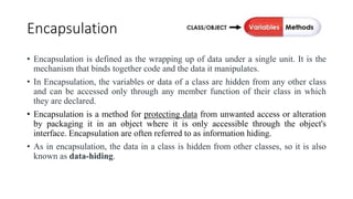 Encapsulation
• Encapsulation is defined as the wrapping up of data under a single unit. It is the
mechanism that binds together code and the data it manipulates.
• In Encapsulation, the variables or data of a class are hidden from any other class
and can be accessed only through any member function of their class in which
they are declared.
• Encapsulation is a method for protecting data from unwanted access or alteration
by packaging it in an object where it is only accessible through the object's
interface. Encapsulation are often referred to as information hiding.
• As in encapsulation, the data in a class is hidden from other classes, so it is also
known as data-hiding.
 