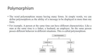 Polymorphism
• The word polymorphism means having many forms. In simple words, we can
define polymorphism as the ability of a message to be displayed in more than one
form.
• For example, A person at the same time can have different characteristics. Like a
man at the same time is a father, a husband, an employee. So the same person
posses different behavior in different situations. This is called polymorphism.
 