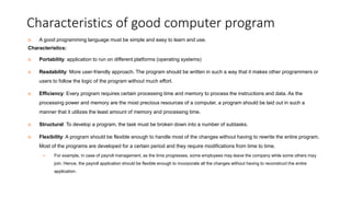 Characteristics of good computer program
 A good programming language must be simple and easy to learn and use.
Characteristics:
 Portability: application to run on different platforms (operating systems)
 Readability: More user-friendly approach. The program should be written in such a way that it makes other programmers or
users to follow the logic of the program without much effort.
 Efficiency: Every program requires certain processing time and memory to process the instructions and data. As the
processing power and memory are the most precious resources of a computer, a program should be laid out in such a
manner that it utilizes the least amount of memory and processing time.
 Structural: To develop a program, the task must be broken down into a number of subtasks.
 Flexibility: A program should be flexible enough to handle most of the changes without having to rewrite the entire program.
Most of the programs are developed for a certain period and they require modifications from time to time.
 For example, in case of payroll management, as the time progresses, some employees may leave the company while some others may
join. Hence, the payroll application should be flexible enough to incorporate all the changes without having to reconstruct the entire
application.
 