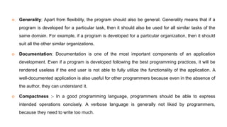  Generality: Apart from flexibility, the program should also be general. Generality means that if a
program is developed for a particular task, then it should also be used for all similar tasks of the
same domain. For example, if a program is developed for a particular organization, then it should
suit all the other similar organizations.
 Documentation: Documentation is one of the most important components of an application
development. Even if a program is developed following the best programming practices, it will be
rendered useless if the end user is not able to fully utilize the functionality of the application. A
well-documented application is also useful for other programmers because even in the absence of
the author, they can understand it.
 Compactness :- In a good programming language, programmers should be able to express
intended operations concisely. A verbose language is generally not liked by programmers,
because they need to write too much.
 