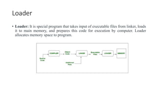 Loader
• Loader: It is special program that takes input of executable files from linker, loads
it to main memory, and prepares this code for execution by computer. Loader
allocates memory space to program.
 