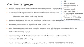 Machine Language
 Machine Language is also known as the First Generation Programming Language (1GL).
 In simple words, a Computer is a cluster of millions and millions of switches, which
can be either turned ON or OFF at a very high rate.
 These two states (ON and OFF) can also be defined as 1 and 0 which is called Binary Code.
 A computer just understands the language of 0s and 1s (Binary Code).
 Since Machine Language doesn’t need a Compiler, Interpreter, or any type of program to convert its code. So, it is
the fastest Programming Language.
 However, working with Machine Language is not an easy task. As you need a good understanding of the
architecture of the CPU and its working.
 Here is a simple example of Machine Language or Binary Code – 00000001 00010000 00000100 01000000.
 1GL
 Low level language
 First closest language to
computer
 Two states – on, off
 Binary code – 0’s & 1’s
 No need compiler, interpreter for
conversion – faster
 Understand the CPU working
 Ex. Binary code -01011010
 