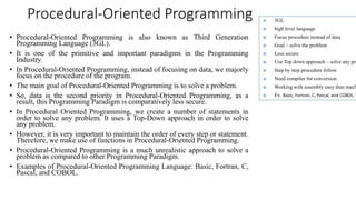 Procedural-Oriented Programming
• Procedural-Oriented Programming is also known as Third Generation
Programming Language (3GL).
• It is one of the primitive and important paradigms in the Programming
Industry.
• In Procedural-Oriented Programming, instead of focusing on data, we majorly
focus on the procedure of the program.
• The main goal of Procedural-Oriented Programming is to solve a problem.
• So, data is the second priority in Procedural-Oriented Programming, as a
result, this Programming Paradigm is comparatively less secure.
• In Procedural Oriented Programming, we create a number of statements in
order to solve any problem. It uses a Top-Down approach in order to solve
any problem.
• However, it is very important to maintain the order of every step or statement.
Therefore, we make use of functions in Procedural-Oriented Programming.
• Procedural-Oriented Programming is a much unrealistic approach to solve a
problem as compared to other Programming Paradigm.
• Examples of Procedural-Oriented Programming Language: Basic, Fortran, C,
Pascal, and COBOL.
 3GL
 high level language
 Focus procedure instead of data
 Goal – solve the problem
 Less secure
 Use Top down approach – solve any pro
 Step by step procedure follow
 Need compiler for conversion
 Working with assembly easy than mach
 Ex. Basic, Fortran, C, Pascal, and COBOL.
 