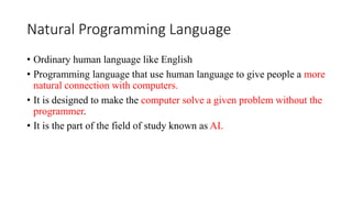 Natural Programming Language
• Ordinary human language like English
• Programming language that use human language to give people a more
natural connection with computers.
• It is designed to make the computer solve a given problem without the
programmer.
• It is the part of the field of study known as AI.
 