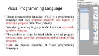 Visual Programming Language
• Visual programming language (VPL) is a programming
language that uses graphical elements and figures to
develop a program rather than textually.
• Visual programming language is also known as executable
graphics language.
• The graphics or icons included within a visual program
serve as input, activities, connections and/or output of the
program.
• UML are popular examples of visual programming
languages
 
