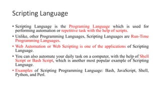 Scripting Language
• Scripting Language is the Programing Language which is used for
performing automation or repetitive task with the help of scripts.
• Unlike, other Programming Languages, Scripting Languages are Run-Time
Programming Languages.
• Web Automation or Web Scripting is one of the applications of Scripting
Language.
• You can also automate your daily task on a computer, with the help of Shell
Script or Bash Script, which is another most popular example of Scripting
Language.
• Examples of Scripting Programming Language: Bash, JavaScript, Shell,
Python, and Perl.
 