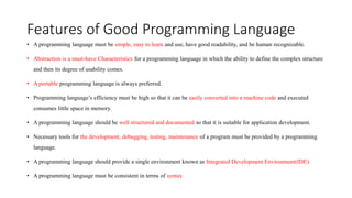 Features of Good Programming Language
• A programming language must be simple, easy to learn and use, have good readability, and be human recognizable.
• Abstraction is a must-have Characteristics for a programming language in which the ability to define the complex structure
and then its degree of usability comes.
• A portable programming language is always preferred.
• Programming language’s efficiency must be high so that it can be easily converted into a machine code and executed
consumes little space in memory.
• A programming language should be well structured and documented so that it is suitable for application development.
• Necessary tools for the development, debugging, testing, maintenance of a program must be provided by a programming
language.
• A programming language should provide a single environment known as Integrated Development Environment(IDE).
• A programming language must be consistent in terms of syntax
 