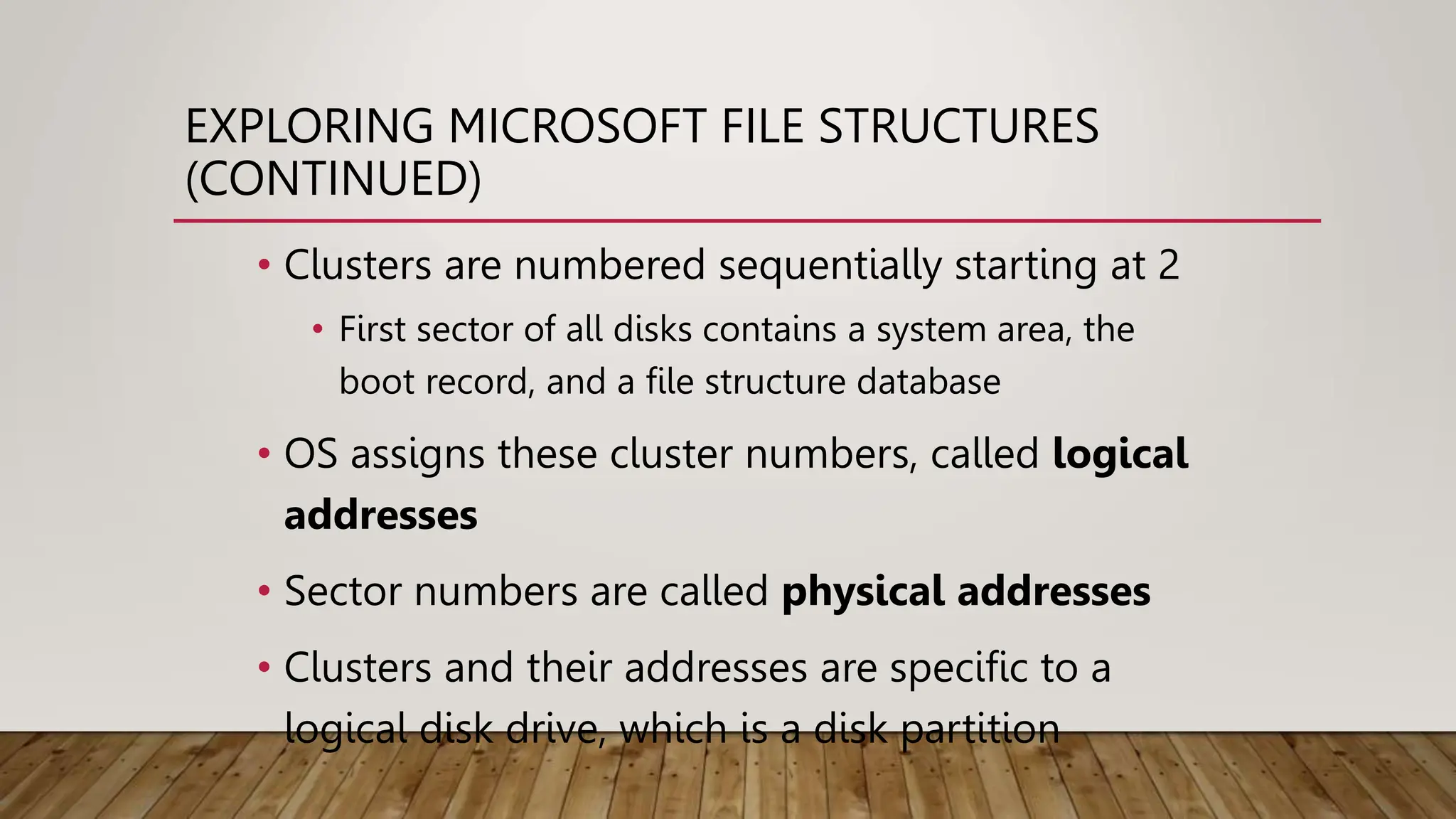 EXPLORING MICROSOFT FILE STRUCTURES
(CONTINUED)
• Clusters are numbered sequentially starting at 2
• First sector of all disks contains a system area, the
boot record, and a file structure database
• OS assigns these cluster numbers, called logical
addresses
• Sector numbers are called physical addresses
• Clusters and their addresses are specific to a
logical disk drive, which is a disk partition
 