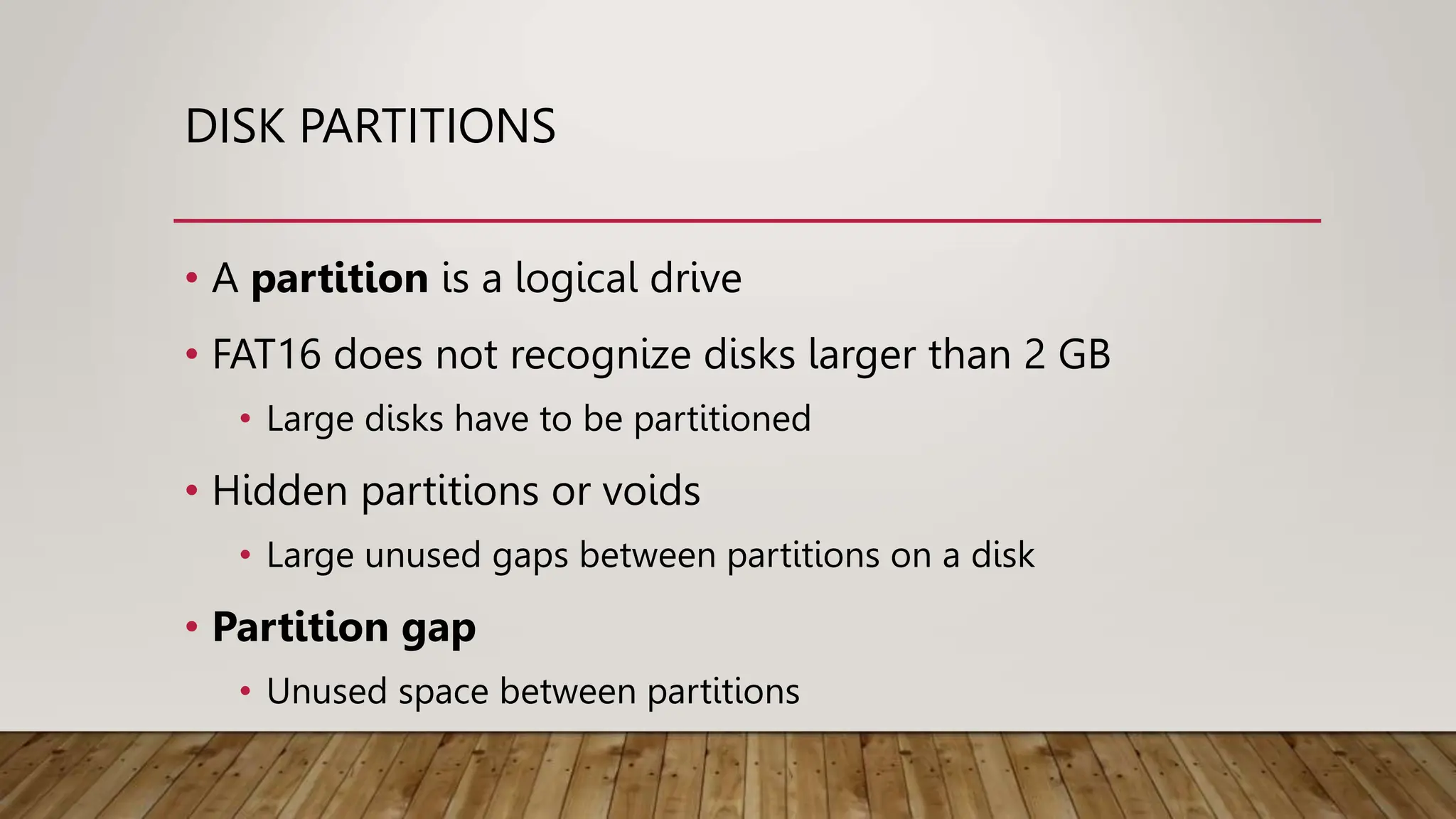 DISK PARTITIONS
• A partition is a logical drive
• FAT16 does not recognize disks larger than 2 GB
• Large disks have to be partitioned
• Hidden partitions or voids
• Large unused gaps between partitions on a disk
• Partition gap
• Unused space between partitions
 