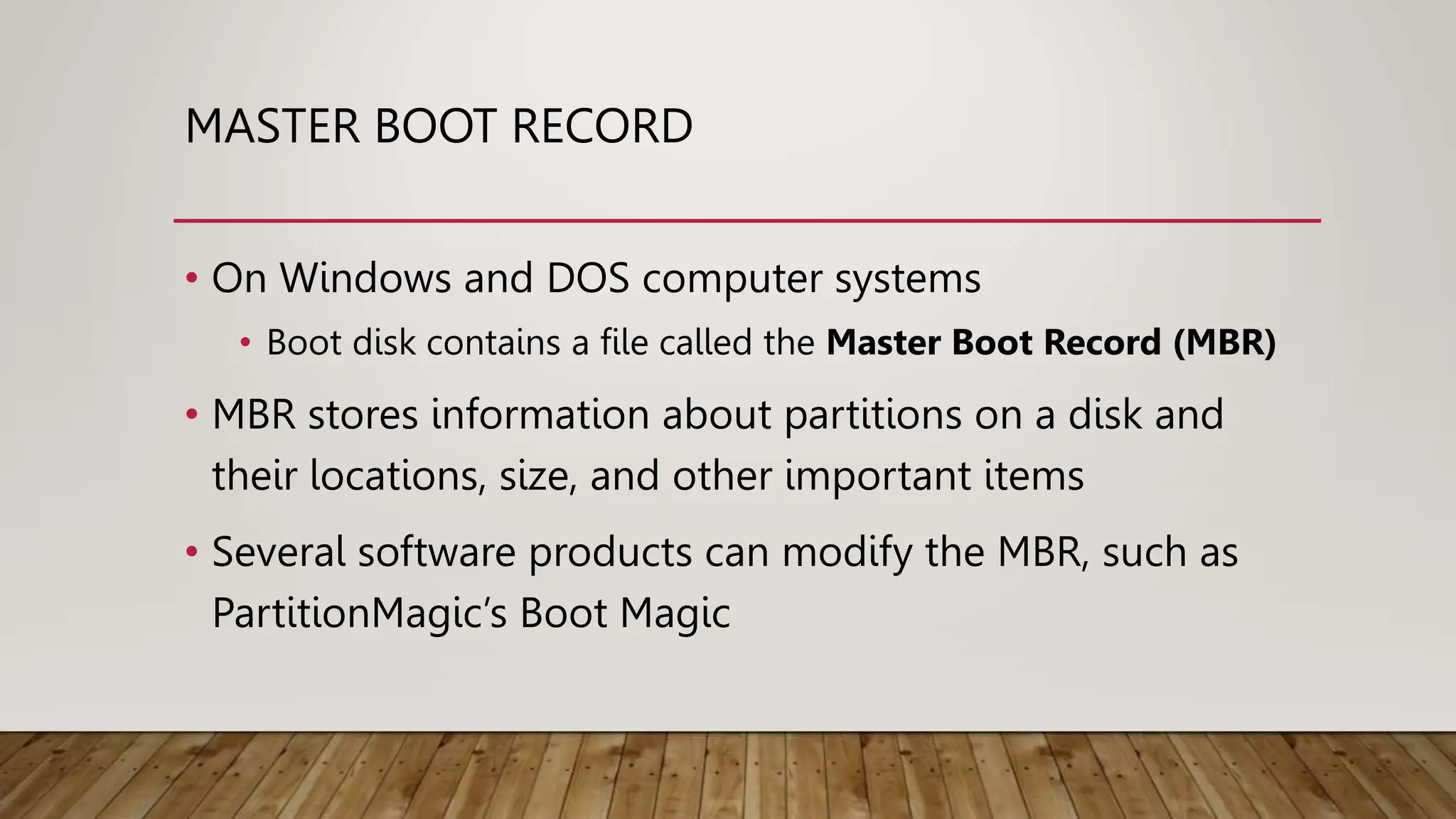 MASTER BOOT RECORD
• On Windows and DOS computer systems
• Boot disk contains a file called the Master Boot Record (MBR)
• MBR stores information about partitions on a disk and
their locations, size, and other important items
• Several software products can modify the MBR, such as
PartitionMagic’s Boot Magic
 