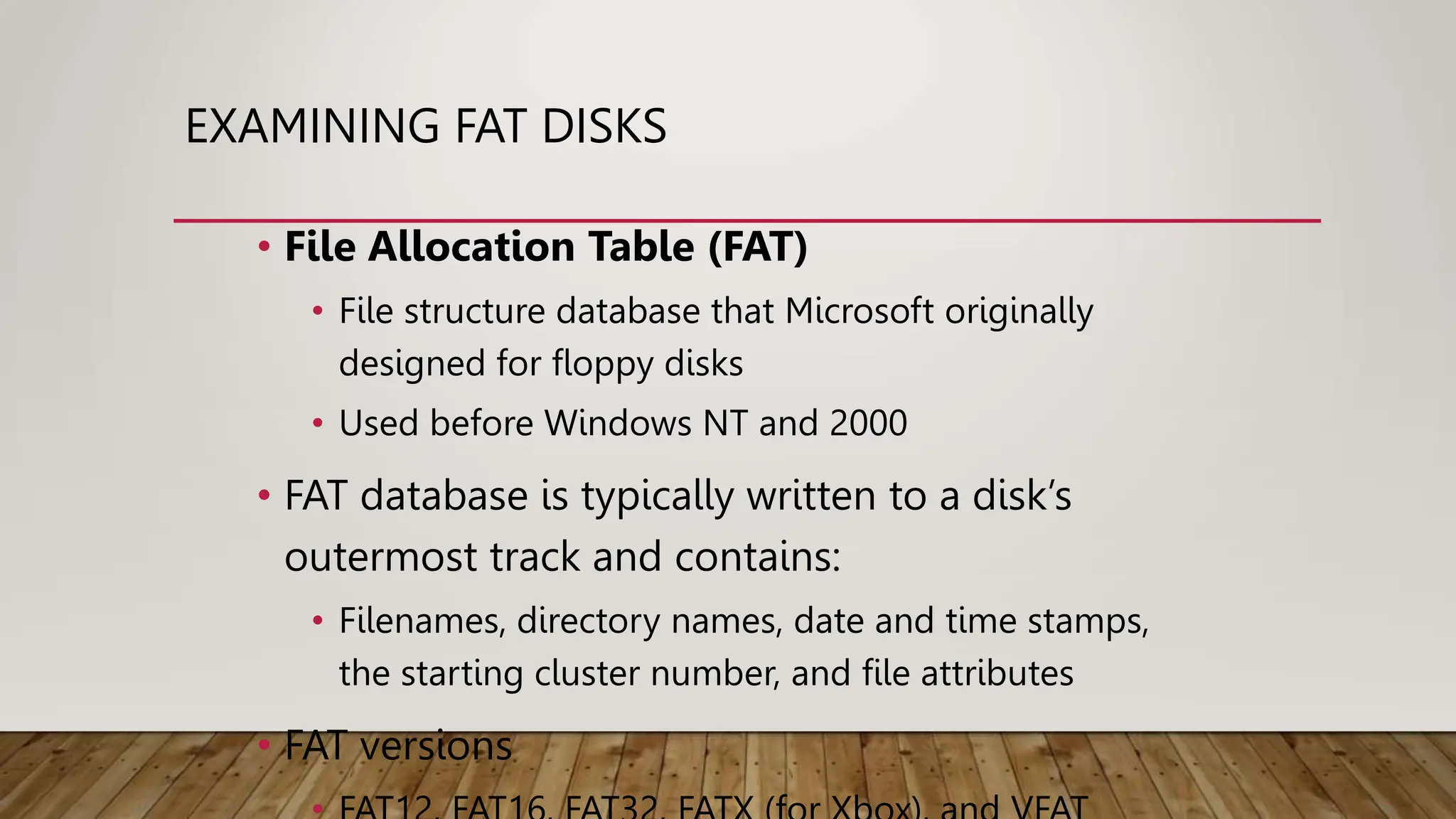 EXAMINING FAT DISKS
• File Allocation Table (FAT)
• File structure database that Microsoft originally
designed for floppy disks
• Used before Windows NT and 2000
• FAT database is typically written to a disk’s
outermost track and contains:
• Filenames, directory names, date and time stamps,
the starting cluster number, and file attributes
• FAT versions
 