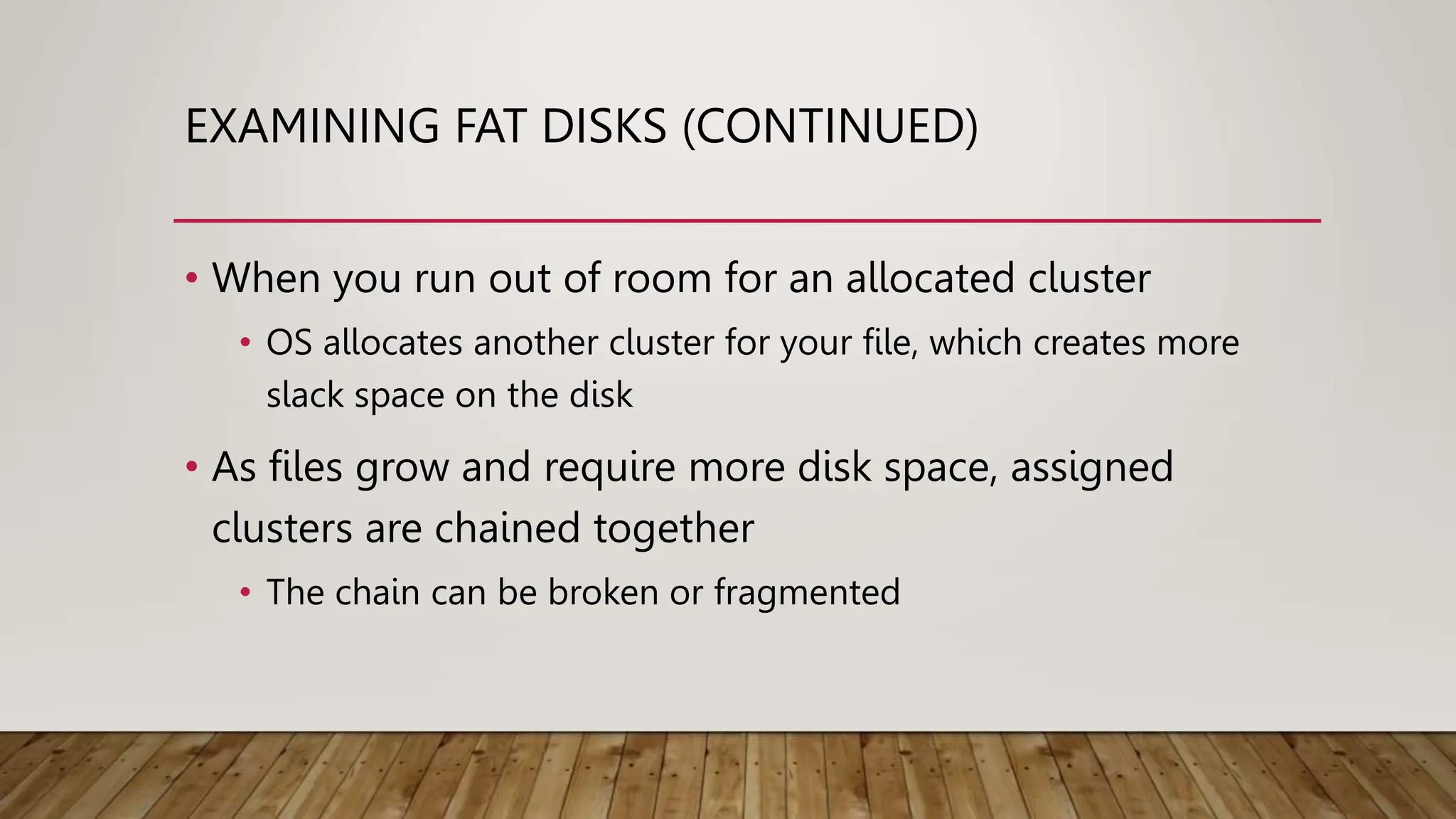 EXAMINING FAT DISKS (CONTINUED)
• When you run out of room for an allocated cluster
• OS allocates another cluster for your file, which creates more
slack space on the disk
• As files grow and require more disk space, assigned
clusters are chained together
• The chain can be broken or fragmented
 