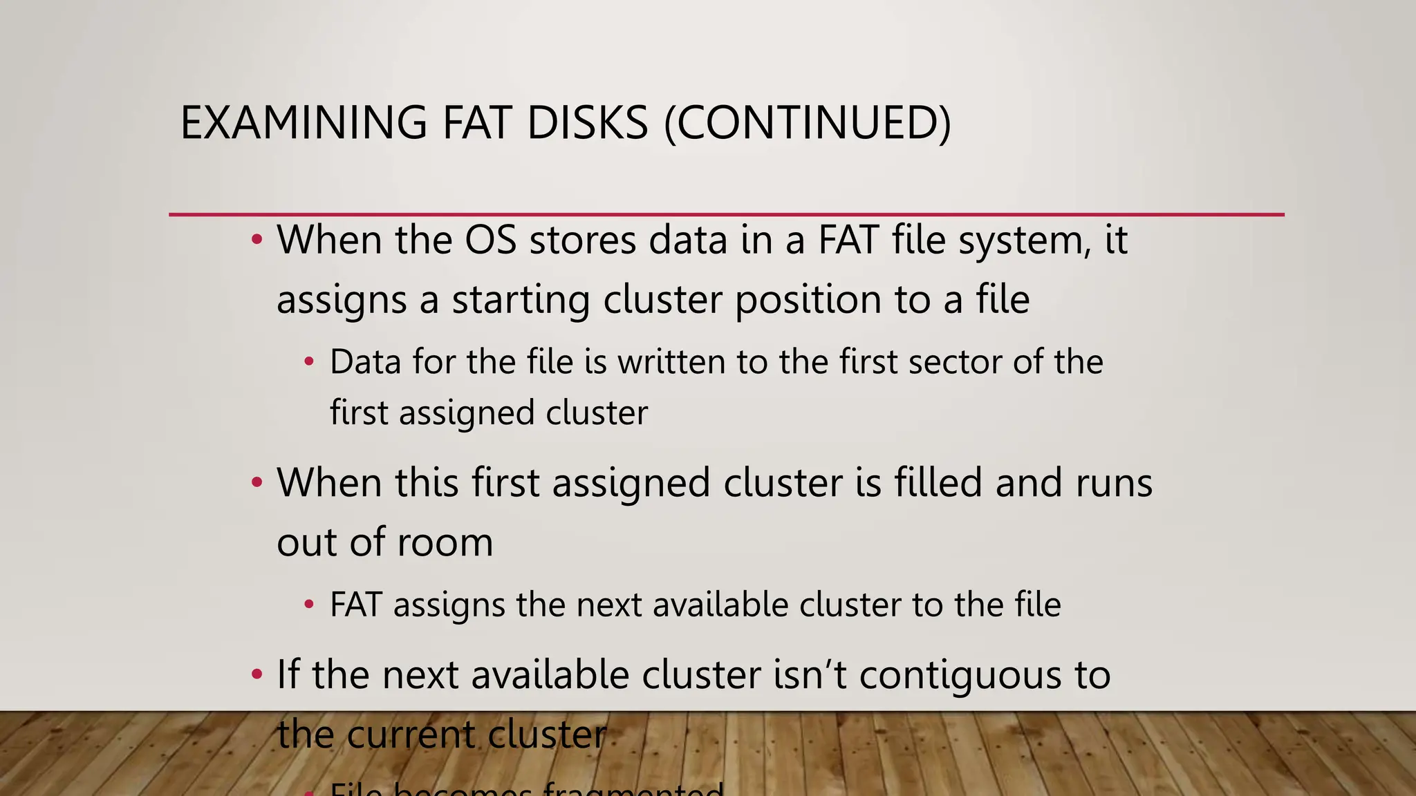 EXAMINING FAT DISKS (CONTINUED)
• When the OS stores data in a FAT file system, it
assigns a starting cluster position to a file
• Data for the file is written to the first sector of the
first assigned cluster
• When this first assigned cluster is filled and runs
out of room
• FAT assigns the next available cluster to the file
• If the next available cluster isn’t contiguous to
the current cluster
 