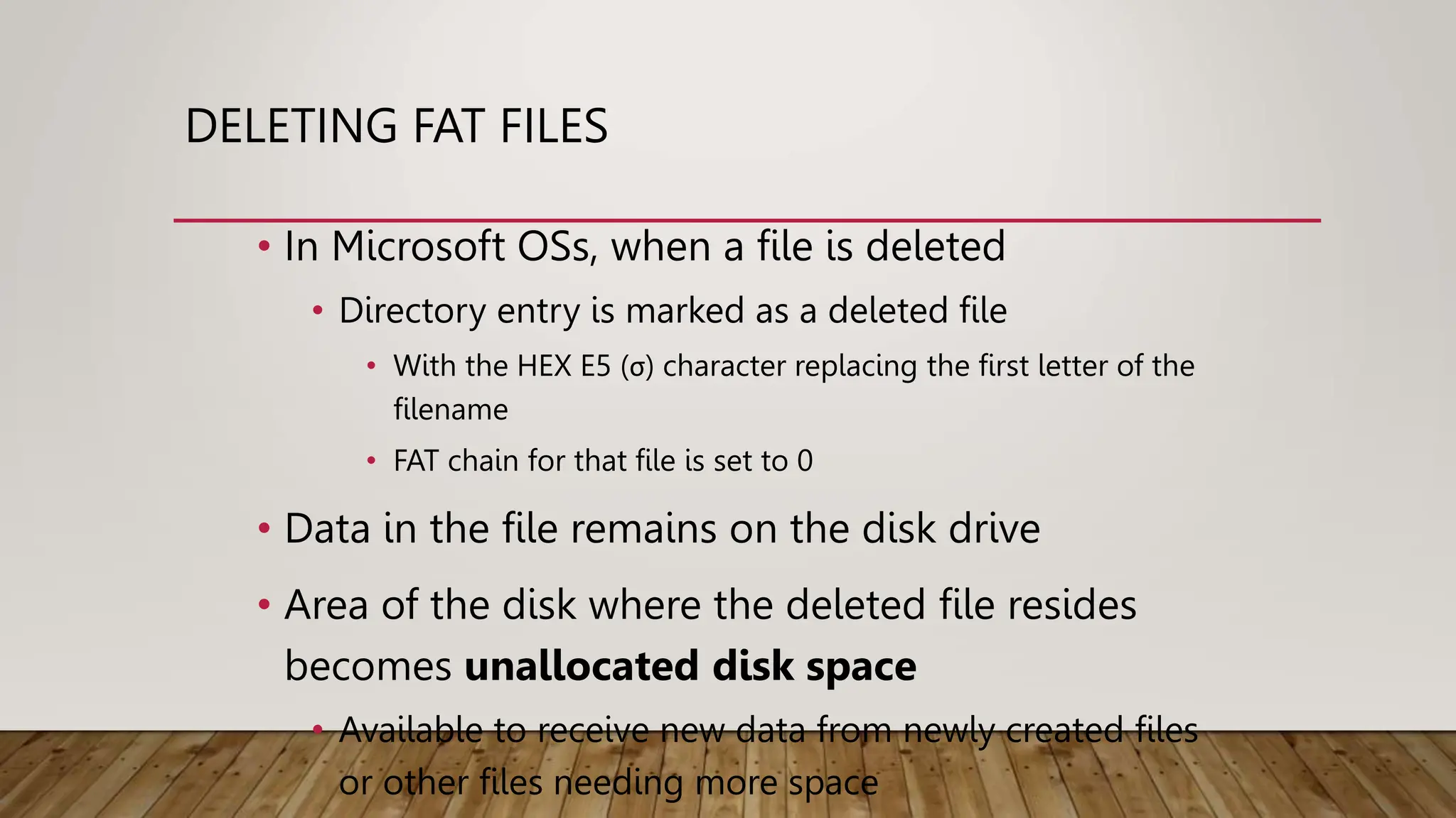 DELETING FAT FILES
• In Microsoft OSs, when a file is deleted
• Directory entry is marked as a deleted file
• With the HEX E5 (σ) character replacing the first letter of the
filename
• FAT chain for that file is set to 0
• Data in the file remains on the disk drive
• Area of the disk where the deleted file resides
becomes unallocated disk space
• Available to receive new data from newly created files
or other files needing more space
 