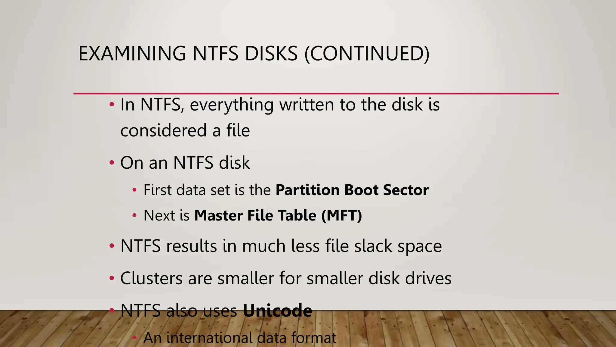 EXAMINING NTFS DISKS (CONTINUED)
• In NTFS, everything written to the disk is
considered a file
• On an NTFS disk
• First data set is the Partition Boot Sector
• Next is Master File Table (MFT)
• NTFS results in much less file slack space
• Clusters are smaller for smaller disk drives
• NTFS also uses Unicode
• An international data format
 