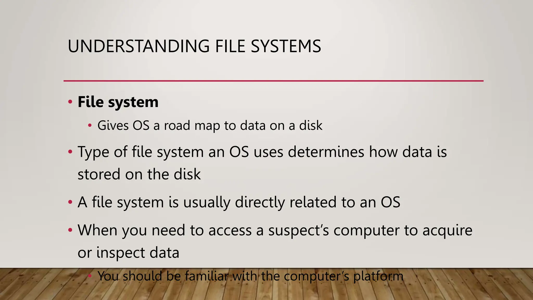 UNDERSTANDING FILE SYSTEMS
• File system
• Gives OS a road map to data on a disk
• Type of file system an OS uses determines how data is
stored on the disk
• A file system is usually directly related to an OS
• When you need to access a suspect’s computer to acquire
or inspect data
• You should be familiar with the computer’s platform
 