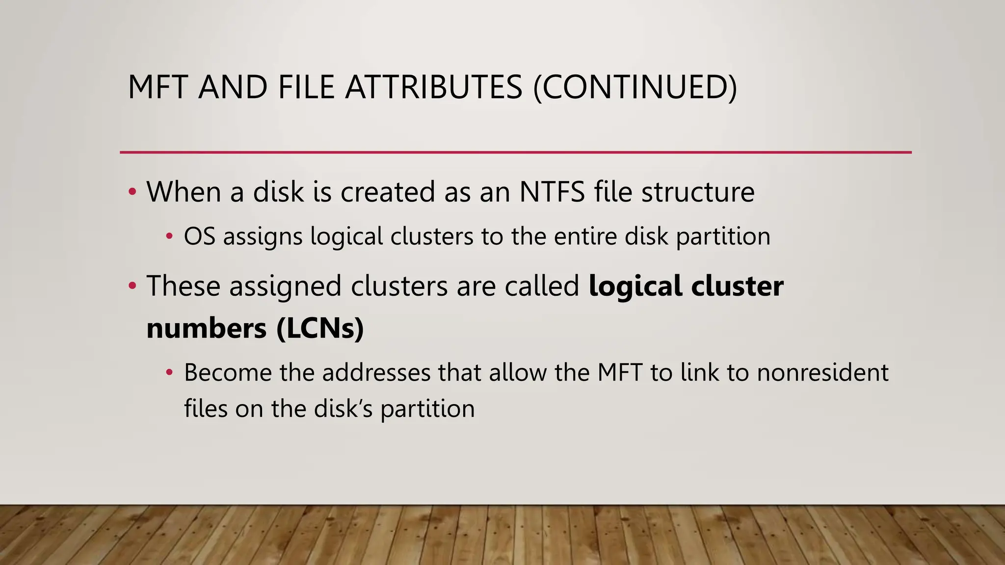 MFT AND FILE ATTRIBUTES (CONTINUED)
• When a disk is created as an NTFS file structure
• OS assigns logical clusters to the entire disk partition
• These assigned clusters are called logical cluster
numbers (LCNs)
• Become the addresses that allow the MFT to link to nonresident
files on the disk’s partition
 