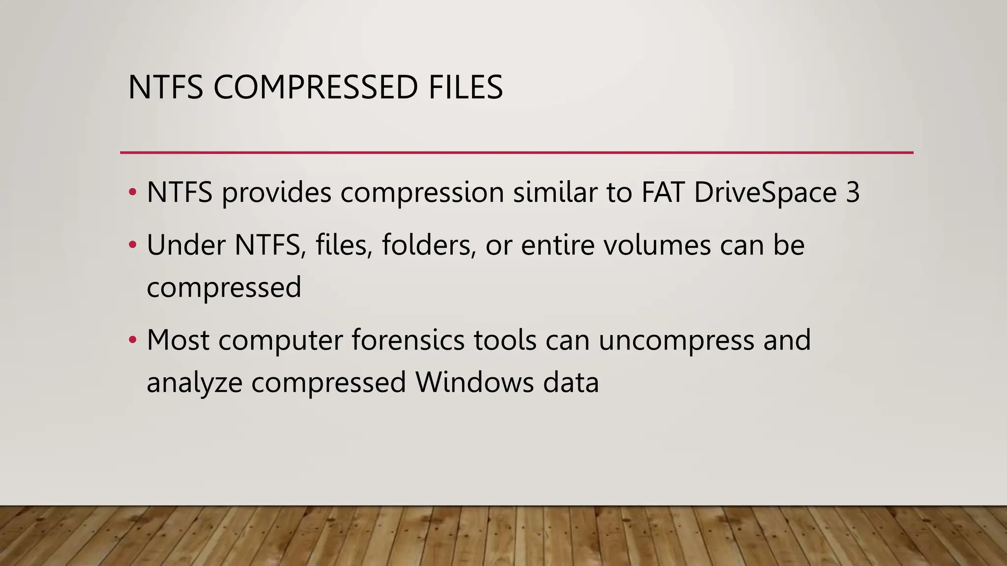 NTFS COMPRESSED FILES
• NTFS provides compression similar to FAT DriveSpace 3
• Under NTFS, files, folders, or entire volumes can be
compressed
• Most computer forensics tools can uncompress and
analyze compressed Windows data
 