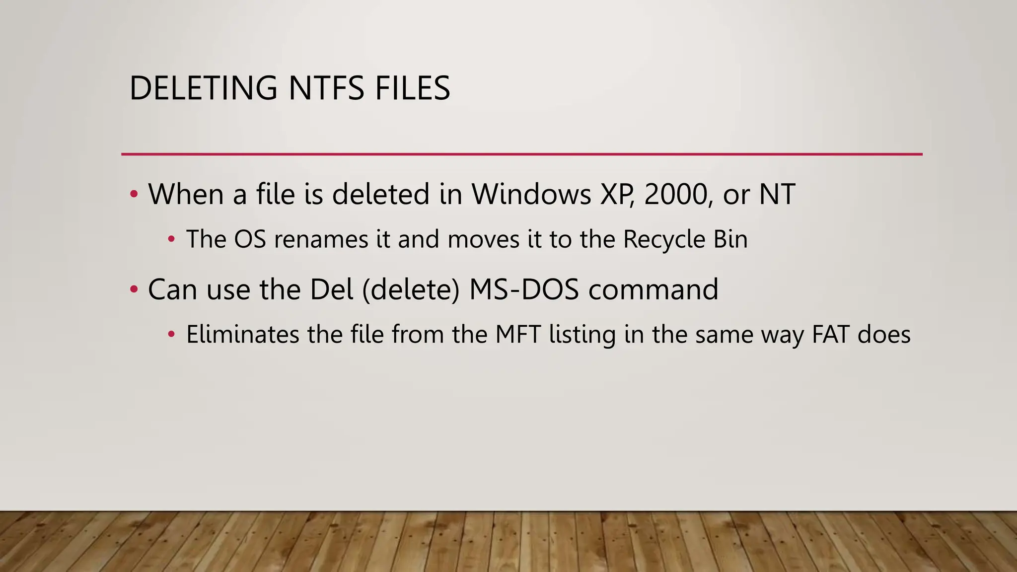 DELETING NTFS FILES
• When a file is deleted in Windows XP, 2000, or NT
• The OS renames it and moves it to the Recycle Bin
• Can use the Del (delete) MS-DOS command
• Eliminates the file from the MFT listing in the same way FAT does
 