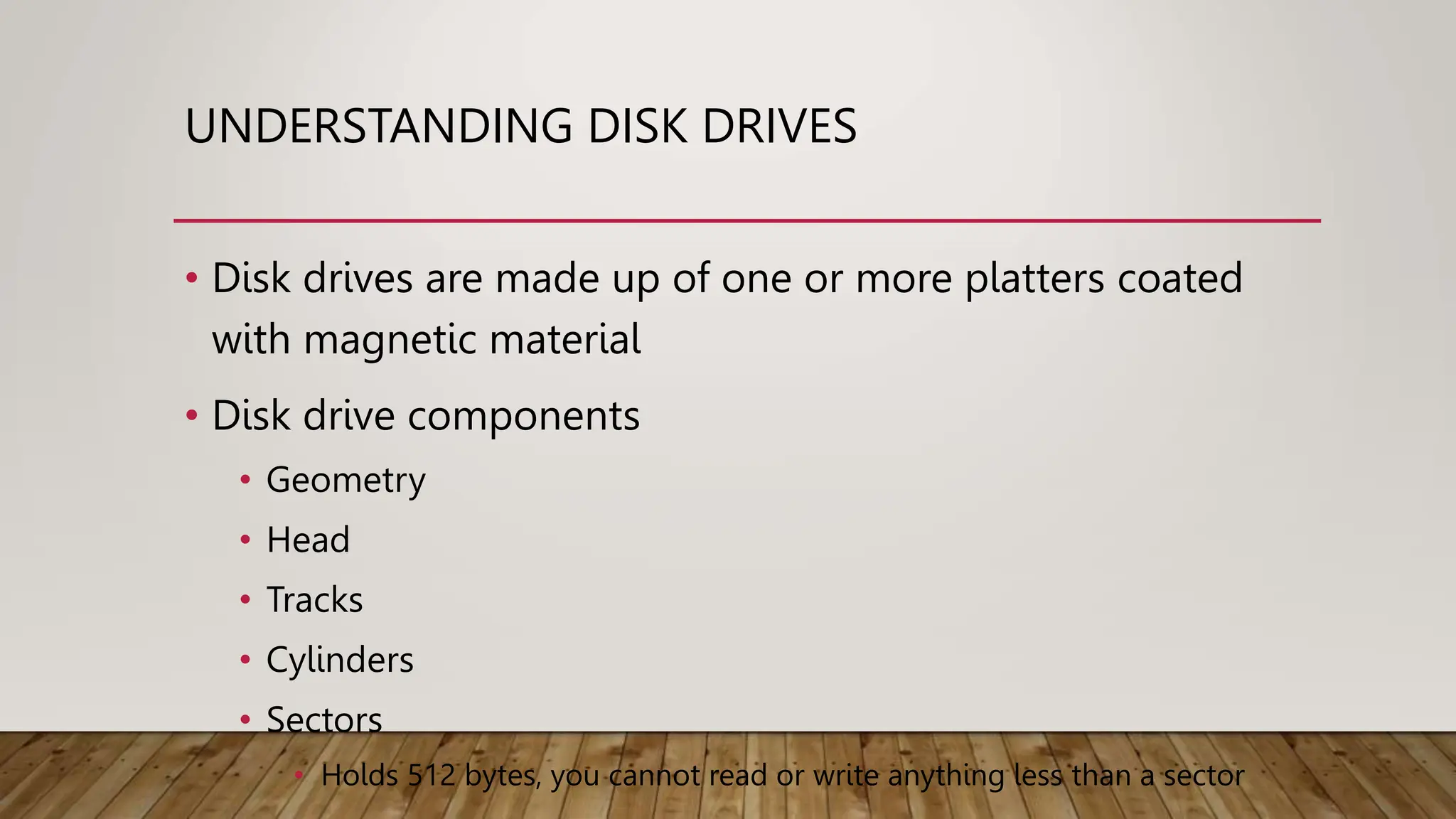 UNDERSTANDING DISK DRIVES
• Disk drives are made up of one or more platters coated
with magnetic material
• Disk drive components
• Geometry
• Head
• Tracks
• Cylinders
• Sectors
• Holds 512 bytes, you cannot read or write anything less than a sector
 