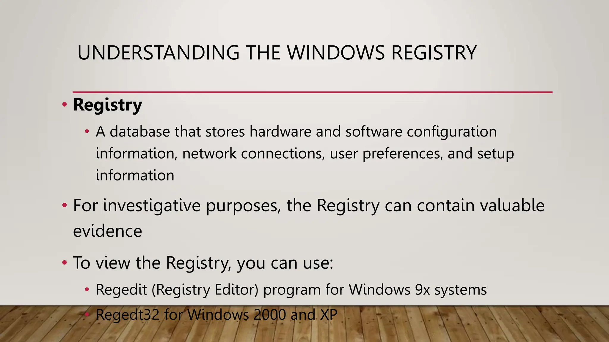 UNDERSTANDING THE WINDOWS REGISTRY
• Registry
• A database that stores hardware and software configuration
information, network connections, user preferences, and setup
information
• For investigative purposes, the Registry can contain valuable
evidence
• To view the Registry, you can use:
• Regedit (Registry Editor) program for Windows 9x systems
• Regedt32 for Windows 2000 and XP
 