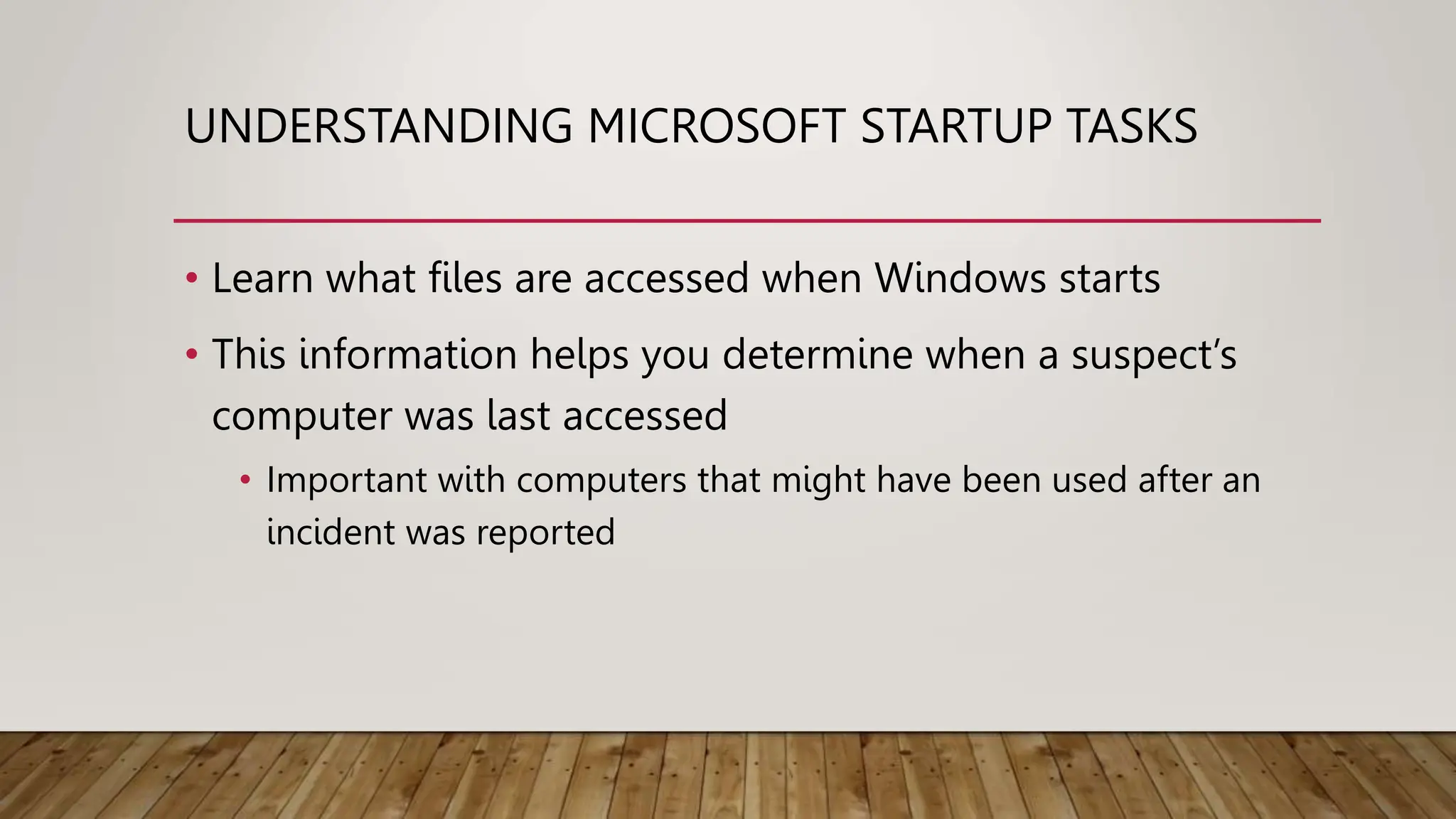 UNDERSTANDING MICROSOFT STARTUP TASKS
• Learn what files are accessed when Windows starts
• This information helps you determine when a suspect’s
computer was last accessed
• Important with computers that might have been used after an
incident was reported
 