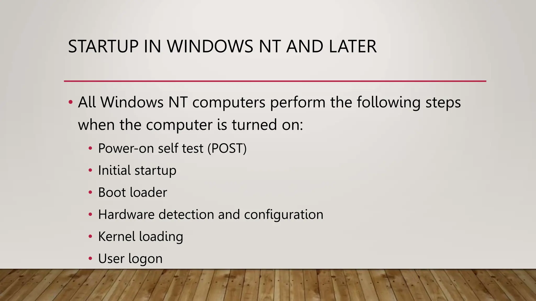 STARTUP IN WINDOWS NT AND LATER
• All Windows NT computers perform the following steps
when the computer is turned on:
• Power-on self test (POST)
• Initial startup
• Boot loader
• Hardware detection and configuration
• Kernel loading
• User logon
 