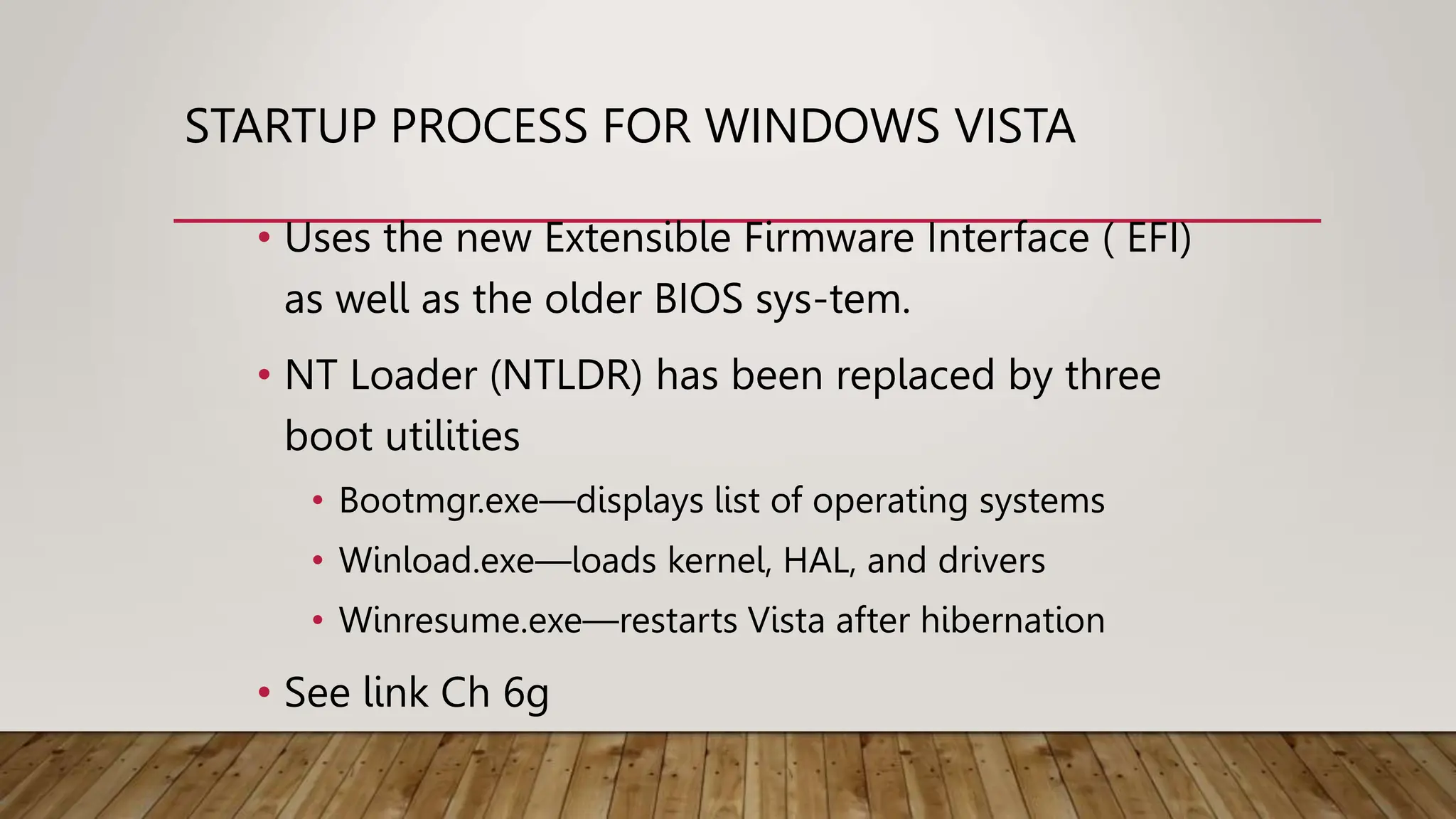 STARTUP PROCESS FOR WINDOWS VISTA
• Uses the new Extensible Firmware Interface ( EFI)
as well as the older BIOS sys-tem.
• NT Loader (NTLDR) has been replaced by three
boot utilities
• Bootmgr.exe—displays list of operating systems
• Winload.exe—loads kernel, HAL, and drivers
• Winresume.exe—restarts Vista after hibernation
• See link Ch 6g
 