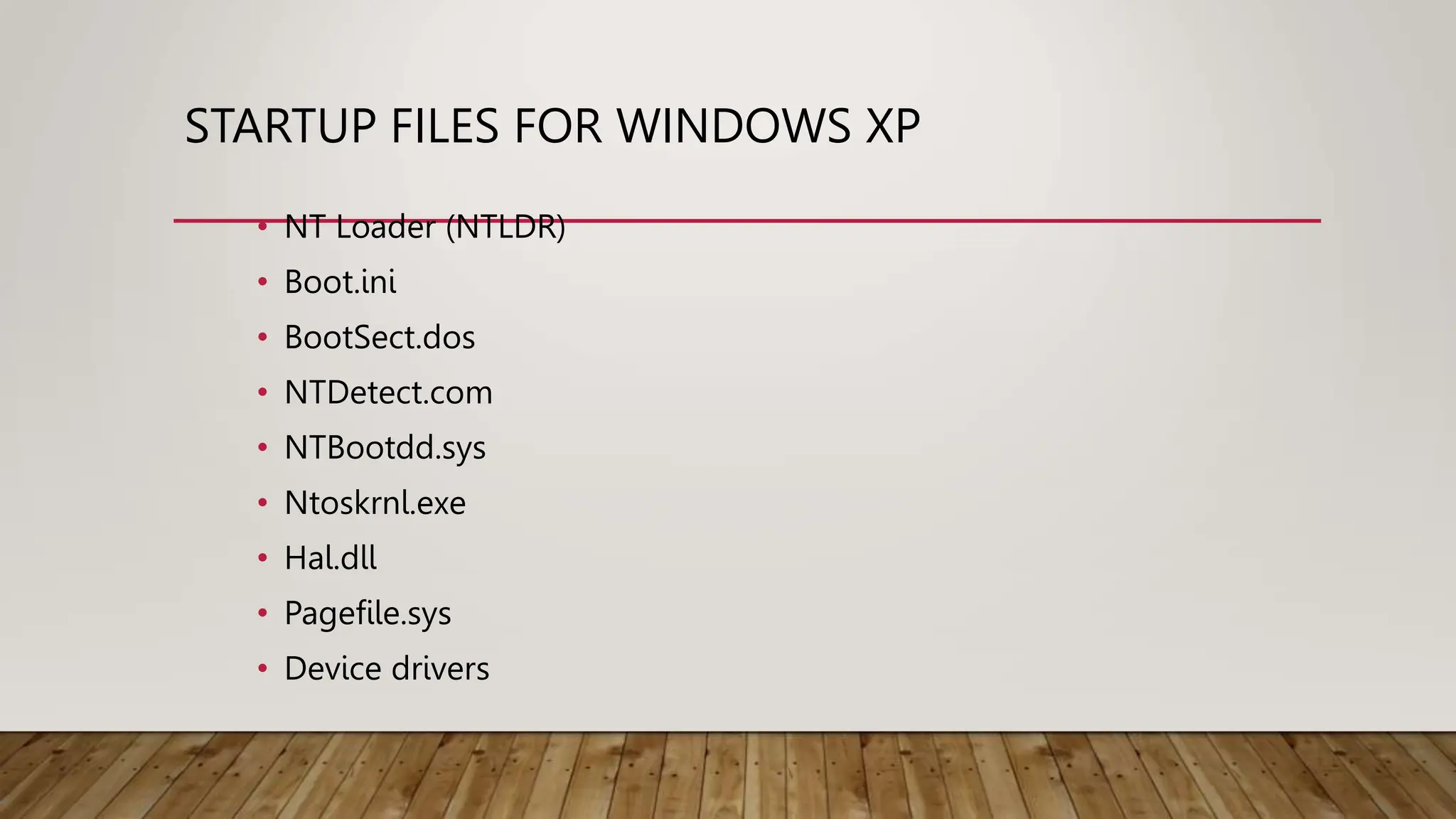 STARTUP FILES FOR WINDOWS XP
• NT Loader (NTLDR)
• Boot.ini
• BootSect.dos
• NTDetect.com
• NTBootdd.sys
• Ntoskrnl.exe
• Hal.dll
• Pagefile.sys
• Device drivers
 
