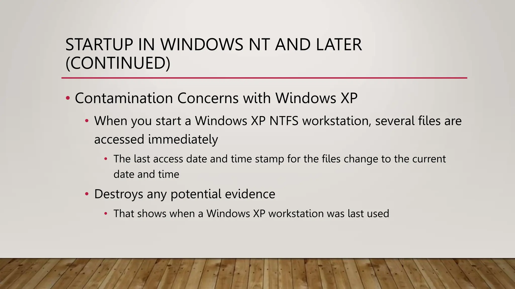 STARTUP IN WINDOWS NT AND LATER
(CONTINUED)
• Contamination Concerns with Windows XP
• When you start a Windows XP NTFS workstation, several files are
accessed immediately
• The last access date and time stamp for the files change to the current
date and time
• Destroys any potential evidence
• That shows when a Windows XP workstation was last used
 
