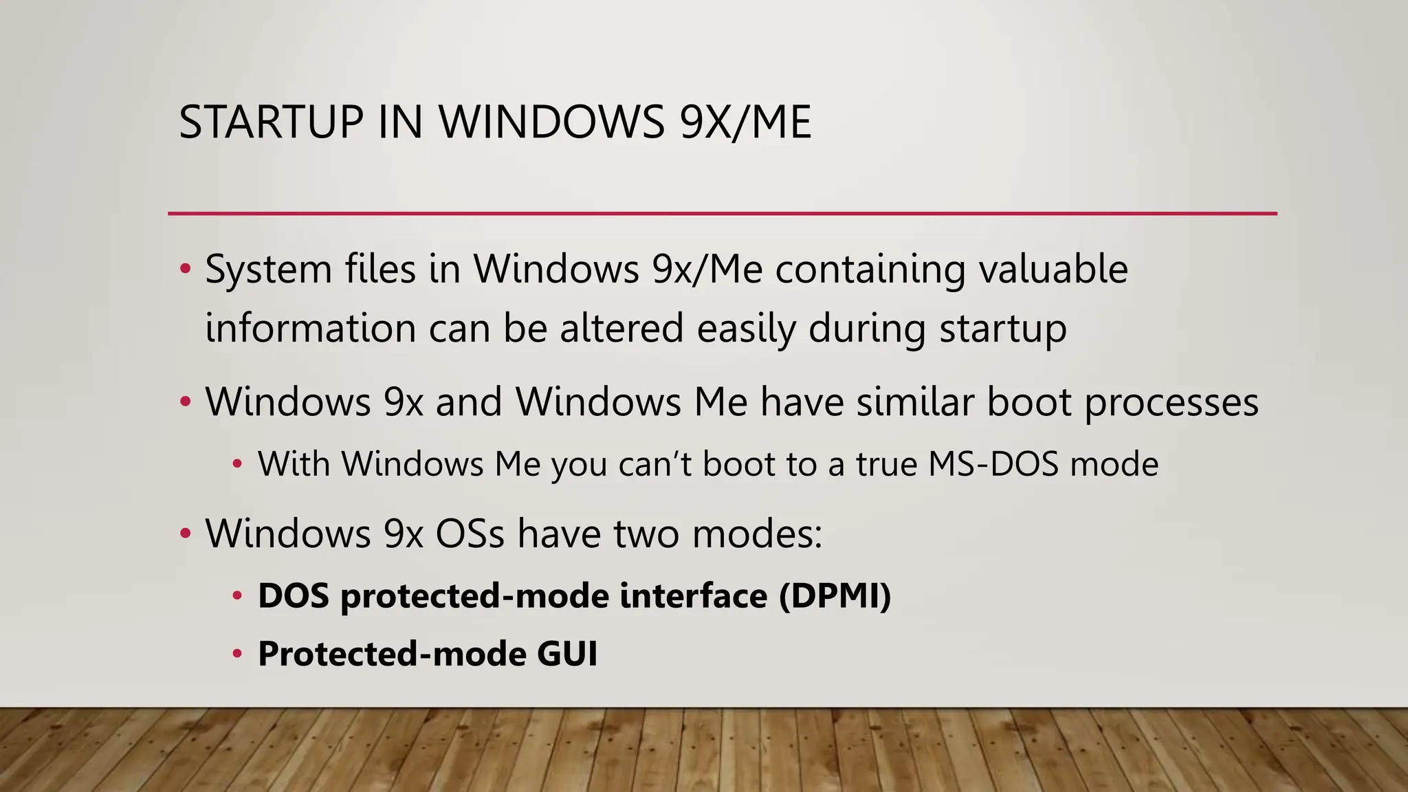 STARTUP IN WINDOWS 9X/ME
• System files in Windows 9x/Me containing valuable
information can be altered easily during startup
• Windows 9x and Windows Me have similar boot processes
• With Windows Me you can’t boot to a true MS-DOS mode
• Windows 9x OSs have two modes:
• DOS protected-mode interface (DPMI)
• Protected-mode GUI
 