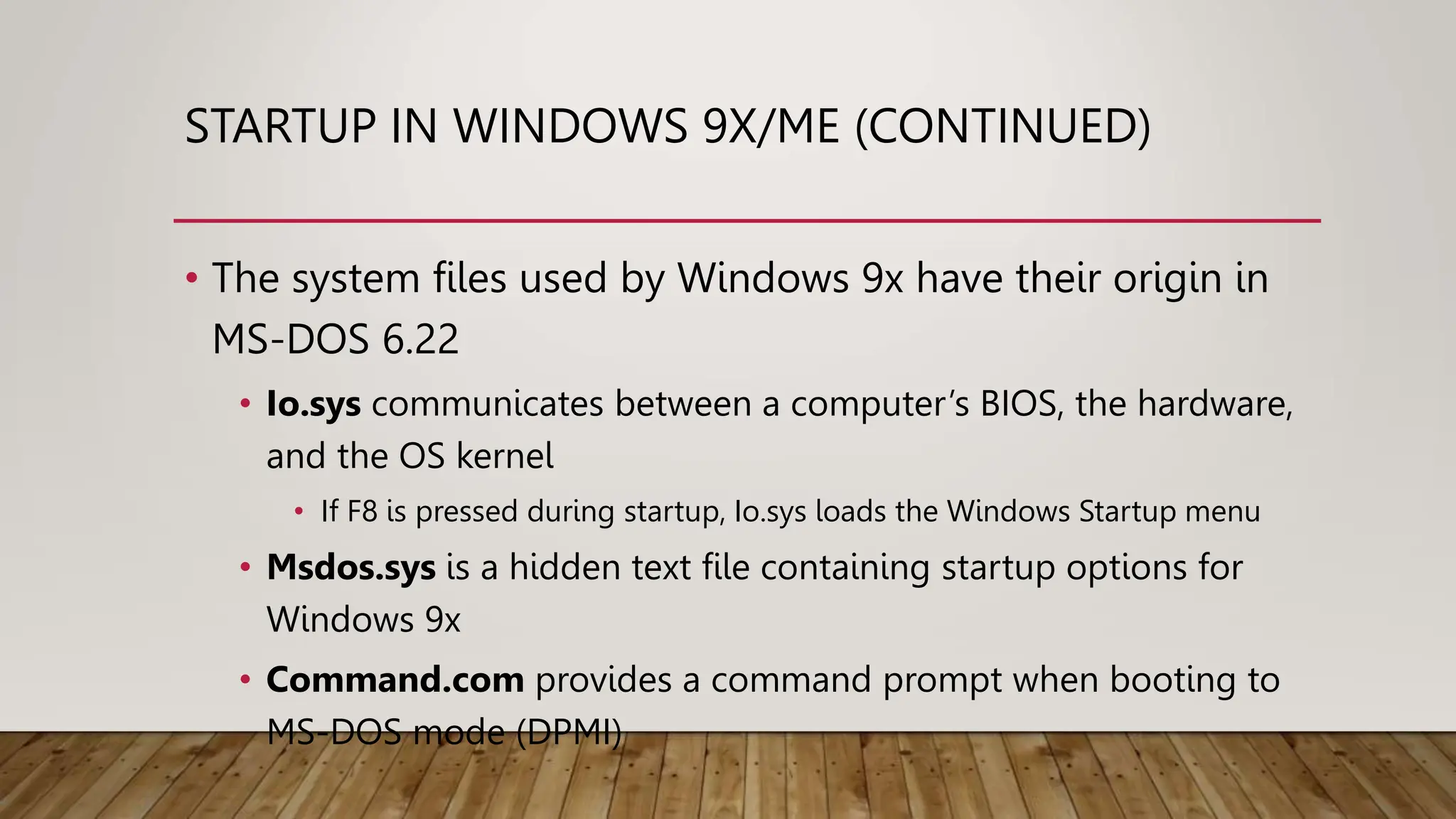 STARTUP IN WINDOWS 9X/ME (CONTINUED)
• The system files used by Windows 9x have their origin in
MS-DOS 6.22
• Io.sys communicates between a computer’s BIOS, the hardware,
and the OS kernel
• If F8 is pressed during startup, Io.sys loads the Windows Startup menu
• Msdos.sys is a hidden text file containing startup options for
Windows 9x
• Command.com provides a command prompt when booting to
MS-DOS mode (DPMI)
 