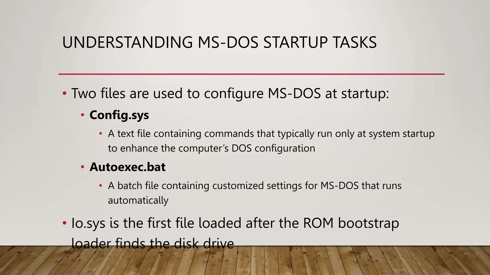 UNDERSTANDING MS-DOS STARTUP TASKS
• Two files are used to configure MS-DOS at startup:
• Config.sys
• A text file containing commands that typically run only at system startup
to enhance the computer’s DOS configuration
• Autoexec.bat
• A batch file containing customized settings for MS-DOS that runs
automatically
• Io.sys is the first file loaded after the ROM bootstrap
loader finds the disk drive
 