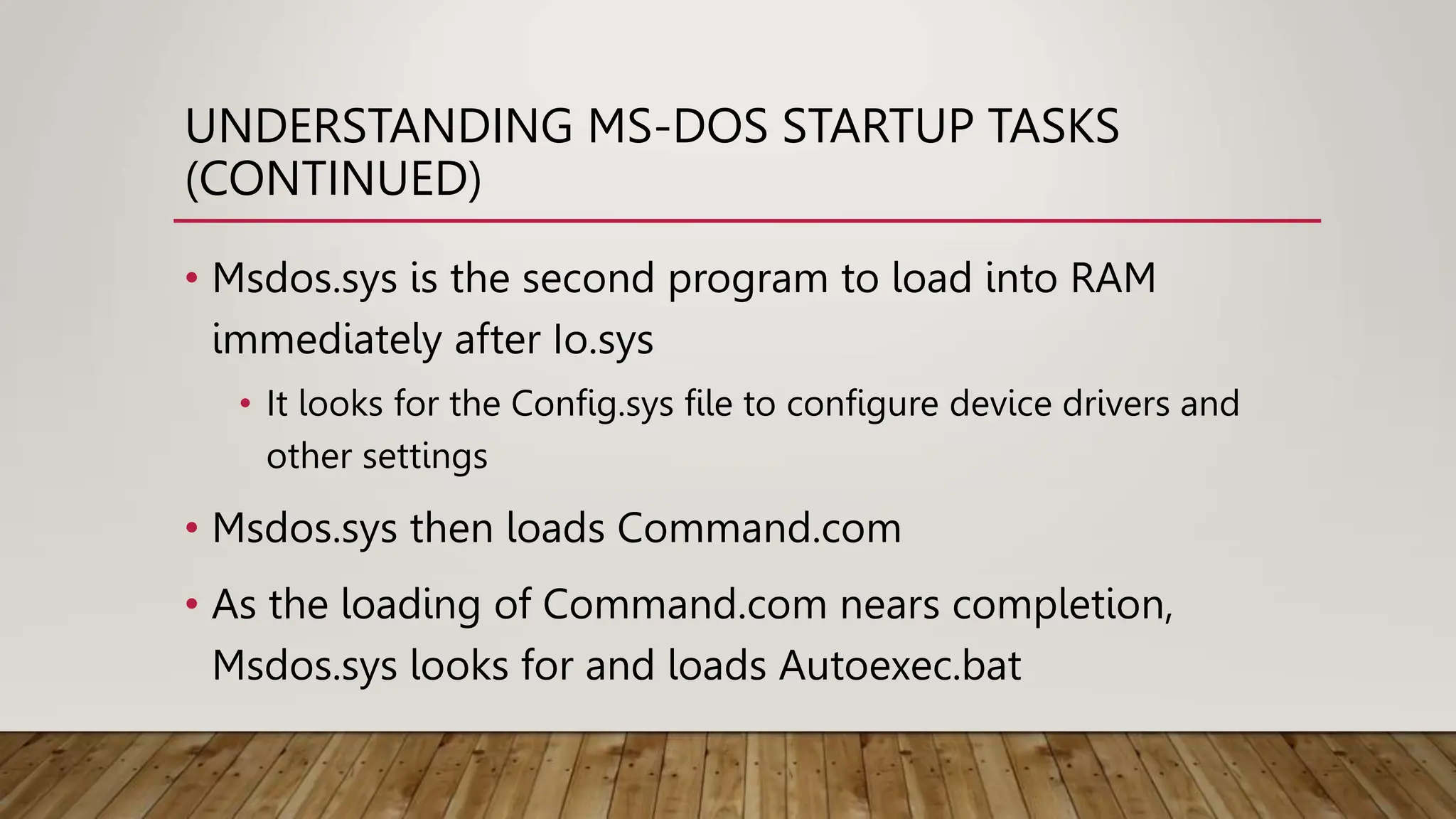 UNDERSTANDING MS-DOS STARTUP TASKS
(CONTINUED)
• Msdos.sys is the second program to load into RAM
immediately after Io.sys
• It looks for the Config.sys file to configure device drivers and
other settings
• Msdos.sys then loads Command.com
• As the loading of Command.com nears completion,
Msdos.sys looks for and loads Autoexec.bat
 