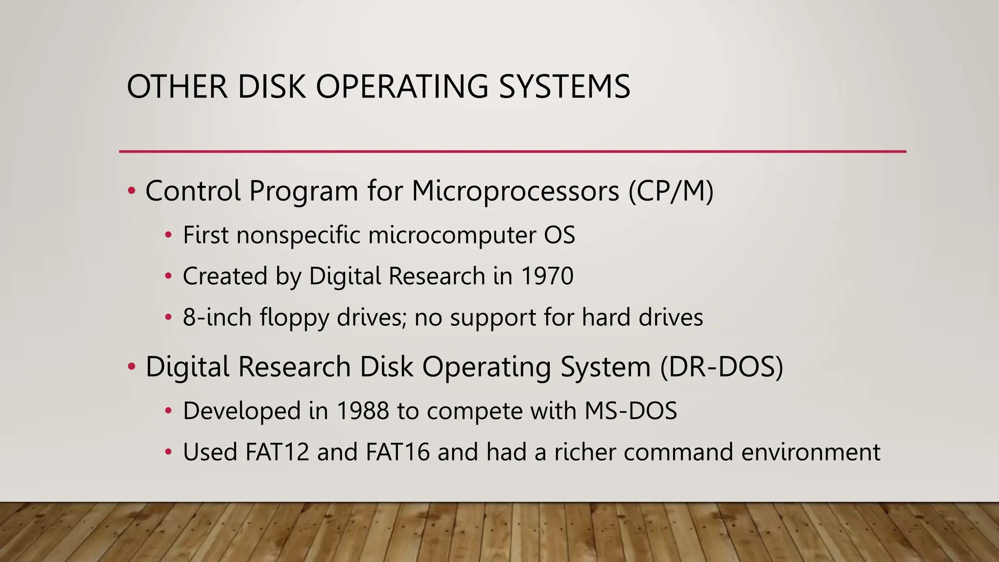 OTHER DISK OPERATING SYSTEMS
• Control Program for Microprocessors (CP/M)
• First nonspecific microcomputer OS
• Created by Digital Research in 1970
• 8-inch floppy drives; no support for hard drives
• Digital Research Disk Operating System (DR-DOS)
• Developed in 1988 to compete with MS-DOS
• Used FAT12 and FAT16 and had a richer command environment
 